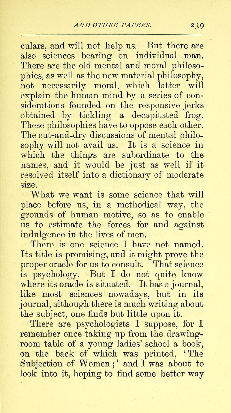 culars, and will not help us. But there are also sciences bearing on individual man. There are the old mental and moral philoso- phies, as well as the new material philosophy, not necessarily moral, which latter will explain the human mind by a series of con- siderations founded on the responsive jerks obtained by tickling a decapitated frog. These philosophies have to oppose each other. The cut-and-dry discussions of mental philo- sophy will not avail us. It is a science in which the things are subordinate to the names, and it would be just as well if it resolved itself into a dictionary of moderate size. What we want is some science that will place before us, in a methodical way, the grounds of human motive, so as to enable us to estimate the forces for and against indulgence in the lives of men. There is one science I have not named. Its title is promising, and it might prove the proper oracle for us to consult. That science is psychology. But I do not quite know where its oracle is situated. It has a journal, like most sciences nowadays, but in its journal, although there is much writing about the subject, one finds but little upon it. There are psychologists I suppose, for I remember once taking up from the drawing- room table of a young ladies’ school a book, on the back of which was printed, ‘The Subjection of Women; ’ and I was about to look into it, hoping to find some better way