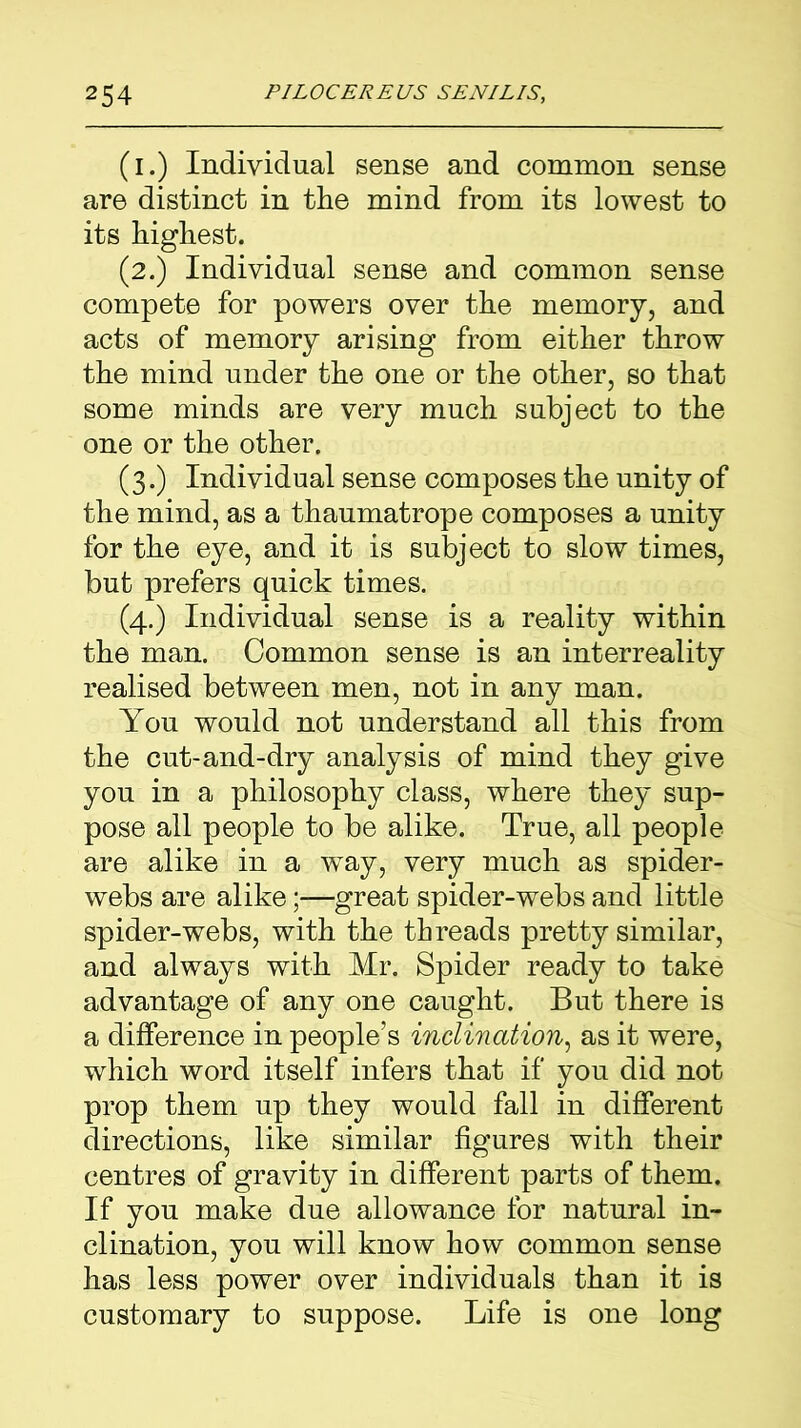 (i.) Individual sense and common sense are distinct in the mind from its lowest to its highest. (2.) Individual sense and common sense compete for powers over the memory, and acts of memory arising from either throw the mind under the one or the other, so that some minds are very much subject to the one or the other. (3.) Individual sense composes the unity of the mind, as a thaumatrope composes a unity for the eye, and it is subject to slow times, but prefers quick times. (4.) Individual sense is a reality within the man. Common sense is an interreality realised between men, not in any man. You would not understand all this from the cut-and-dry analysis of mind they give you in a philosophy class, where they sup- pose all people to be alike. True, all people are alike in a way, very much as spider- webs are alikegreat spider-webs and little spider-webs, with the threads pretty similar, and always with Mr. Spider ready to take advantage of any one caught. But there is a difference in people’s inclination, as it were, which word itself infers that if you did not prop them up they would fall in different directions, like similar figures with their centres of gravity in different parts of them. If you make due allowance for natural in- clination, you will know how common sense has less power over individuals than it is customary to suppose. Life is one long