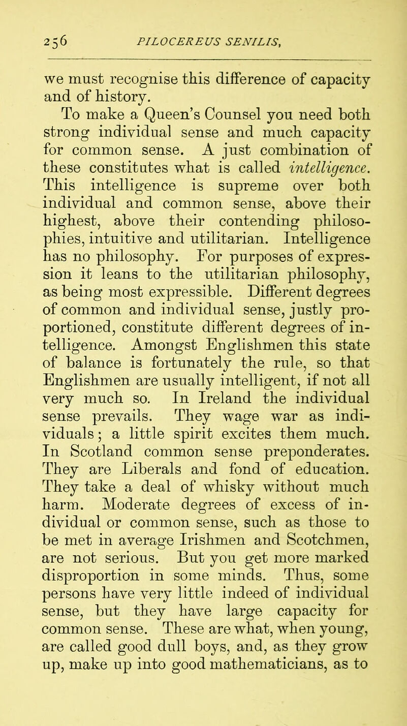 we must recognise this difference of capacity and of history. To make a Queen’s Counsel you need both strong individual sense and much capacity for common sense. A just combination of these constitutes what is called intelligence. This intelligence is supreme over both individual and common sense, above their highest, above their contending philoso- phies, intuitive and utilitarian. Intelligence has no philosophy. For purposes of expres- sion it leans to the utilitarian philosophy, as being most expressible. Different degrees of common and individual sense, justly pro- portioned, constitute different degrees of in- telligence. Amongst Englishmen this state of balance is fortunately the rule, so that Englishmen are usually intelligent, if not all very much so. In Ireland the individual sense prevails. They wage war as indi- viduals ; a little spirit excites them much. In Scotland common sense preponderates. They are Liberals and fond of education. They take a deal of whisky without much harm. Moderate degrees of excess of in- dividual or common sense, such as those to be met in average Irishmen and Scotchmen, are not serious. But you get more marked disproportion in some minds. Thus, some persons have very little indeed of individual sense, but they have large capacity for common sense. These are what, when young, are called good dull boys, and, as they grow up, make up into good mathematicians, as to