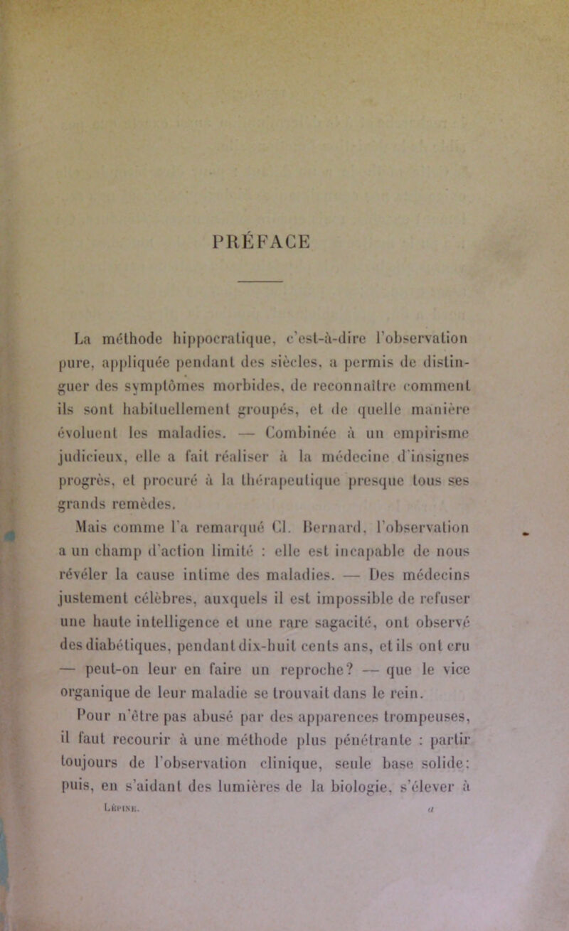 PRÉFACE La méthode hippocratique, c’est-à-dire l’observation pure, appliquée pendant des siècles, a permis de distin- guer des symptômes morbides, de reconnaître comment ils sont habituellement groupés, et de quelle manière évoluent les maladies. — Combinée à un empirisme judicieux, elle a fait réaliser à la médecine d insignes progrès, et procuré à la thérapeutique presque tous ses grands remèdes. Mais comme l'a remarqué Cl. Bernard, l’observation a un champ d'action limité : elle est incapable de nous révéler la cause intime des maladies. — Des médecins justement célèbres, auxquels il est impossible de refuser une haute intelligence et une rare sagacité, ont observé des diabétiques, pendant dix-huit cents ans, etils ont cru — peut-on leur en faire un reproche? — que le vice organique de leur maladie se trouvait dans le rein. Pour n'ètre pas abusé par des apparences trompeuses, il faut recourir à une méthode plus pénétrante : partir toujours de l'observation clinique, seule base solide: puis, en s’aidant des lumières de la biologie, s’élever à List*IN K. </