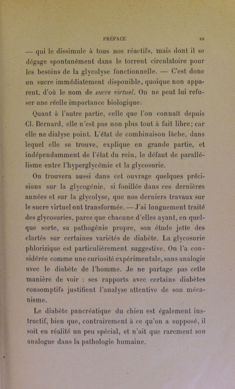 — qui le dissimule à tous nos réactifs, mais dont il se dégage spontanément dans le torrent circulatoire pour les besoins de la glycolyse fonctionnelle. — C’est donc un sucre immédiatement disponible, quoique non appa- rent, d'où le nom de sucre virtuel. On ne peut lui refu- ser une réelle importance biologique. Quant à l’autre partie, celle que l'on connaît depuis Cl. Bernard, elle n'est pas non plus tout à fait libre; car elle ne dialyse point. L étal de combinaison lâche, dans lequel elle se trouve, explique en grande partie, et indépendamment de l’état du rein, le défaut de parallé- lisme entre l’hyperglycémie et la glycosurie. On trouvera aussi dans cet ouvrage quelques préci- sions sur la glycogénie, si fouillée dans ces dernières années et sur la glycolyse, que nos derniers travaux sur le sucre virtuel ont transformée. — J’ai longuement traité des glycosuries, parce que chacune d’elles ayant, en quel- que sorte, sa pathogénie propre, son étude jette des clartés sur certaines variétés de diabète. La glycosurie phlorizique est particulièrement suggestive. On l’a con- sidérée comme une curiosité expérimentale, sans analogie avec le diabète de l’homme, .le ne partage pas cette manière de voir : ses rapports avec certains diabètes consomptifs justifient l’analyse attentive de son méca- nisme. Le diabète pancréatique du chien est également ins- tructif, bien que, contrairement à ce qu'on a supposé, il soit en réalité un peu spécial, et n’ait que rarement son analogue dans la pathologie humaine.