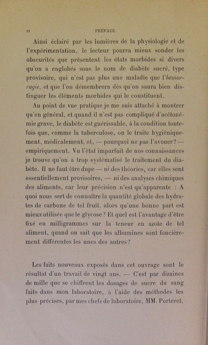 Aiusi éclairé par les lumières de la physiologie el de l’expérimentation, le lecteur pourra mieux sonder les obscurités que présentent les états morbides si divers qu’on a englobés sous le nom de diabète sucré, type provisoire, qui n'est pas plus une maladie que l’hémor- ragie, et que l’on démembrera dès qu’on saura bien dis- tinguer les éléments morbides qui le constituent. Au point de vue pratique je me suis attaché à montrer qu’en général, et quand il n’est pas compliqué d’acétoné- miegrave, le diabète est guérissable, à la condition toute- fois que, comme la tuberculose, on le traite hygiénique- ment, médicalement, et, — pourquoi ne pas l’avouer? — empiriquement. Vu l'étal imparfait de nos connaissances je trouve qu’on a trop systématisé le traitement du dia- bète. Il ne faut être dupe— ni des théories, car elles sont essentiellement provisoires, — ni des analyses chimiques des aliments, car leur précision n’est qu’apparente : À quoi nous sert de connaître la quantité globale des hydra- tes de carbone de tel fruit, alors qu’une bonne part est mieux utilisée que le glycose? Et quel est l’avantage d’être fixé en milligrammes sur la teneur en azote de tel aliment, quand on sait que les albumines sont foncière- ment différentes les unes des autres? Les faits nouveaux exposés dans cet ouvrage sont le résultat d’un travail de vingt ans. — C’est par dizaines de mille que se chiffrent les dosages de sucre du sang faits dans mon laboratoire, à l’aide des méthodes les plus précises, par mes chefs de laboratoire, MM. Porteret,