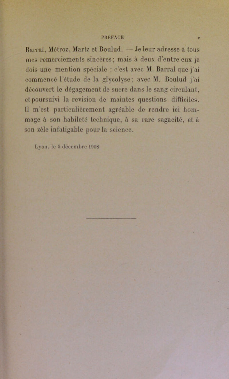 v Barrai, Métroz, Martz et Boulud. —.le leur adresse à tous mes remerciements sincères; mais à deux d’entre eux je dois une mention spéciale : c’est avec M. Barrai que j'ai commencé l’étude de la glycolyse; avec M. Boulud j’ai découvert le dégagement de sucre dans le sang circulant, et poursuivi la révision de maintes questions difficiles. Il m’est particulièrement agréable de rendre ici hom- mage à son habileté technique, à sa rare sagacité, et à son zèle infatigable pour la science.