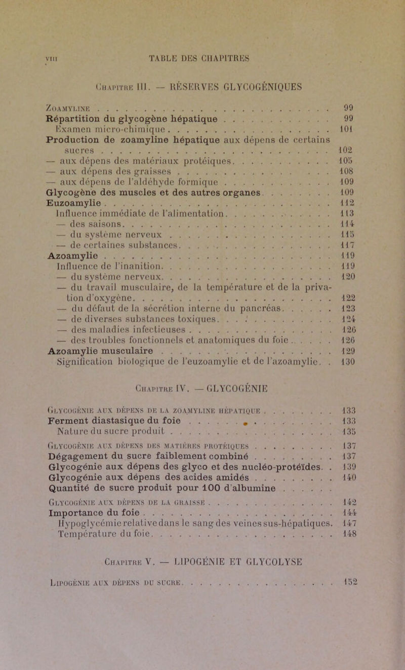 Chapitre 111. — RÉSERVES GLYCOGÉNIQUES ZOAMYLINE 90 Répartition du glycogène hépatique 99 Examen micro-chimique 101 Production de zoamyline hépatique aux dépc'ns de certains sucres 102 — aux dépens des matériaux protéiques 10;» — aux dépens des graisses 108 — aux dépens de l’aldéhyde formique 109 Glycogène des muscles et des autres organes 109 Euzoamylie 112 Influence immédiate de l’alimentation 113 — des saisons 114 — du système nerveux 115 — de certaines substances. . . . 117 Azoamylie 119 Influence de l’inanition 119 — du système nerveux 120 — du travail musculaire, de la température et de la priva- tion d’oxygène 122 — du défaut de la sécrétion interne du pancréas 123 — de diverses substances toxiques. . . .' 124 — des maladies infectieuses 120 — des troubles fonctionnels et anatomiques du foie 120 Azoamylie musculaire 129 Signification biologique de l’euzoamylie et de l azoamylie. . 130 Chapitre IV. — GLYCOGÉNIE Glycogénie aux dépens de la zoamyline hépatique 133 Ferment diastasique du foie 133 Nature du sucre produit 135 Glycogénie aux dépens des matières protéiques 137 Dégagement du sucre faiblement combiné 137 Glycogénie aux dépens des glyco et des nucléo-protéïdes. . 139 Glycogénie aux dépens des acides amidés 140 Quantité de sucre produit pour 100 d'albumine Glycogénie aux dépens de la graisse 142 Importance du foie 144 Hypoglycémie relative dans le sangdes veines sus-hépatiques. 147 Température du foie. 148 Chapitre V. — L1POGÉNIE ET GLYCOLYSE Lipogénie aux dépens du sucre 152