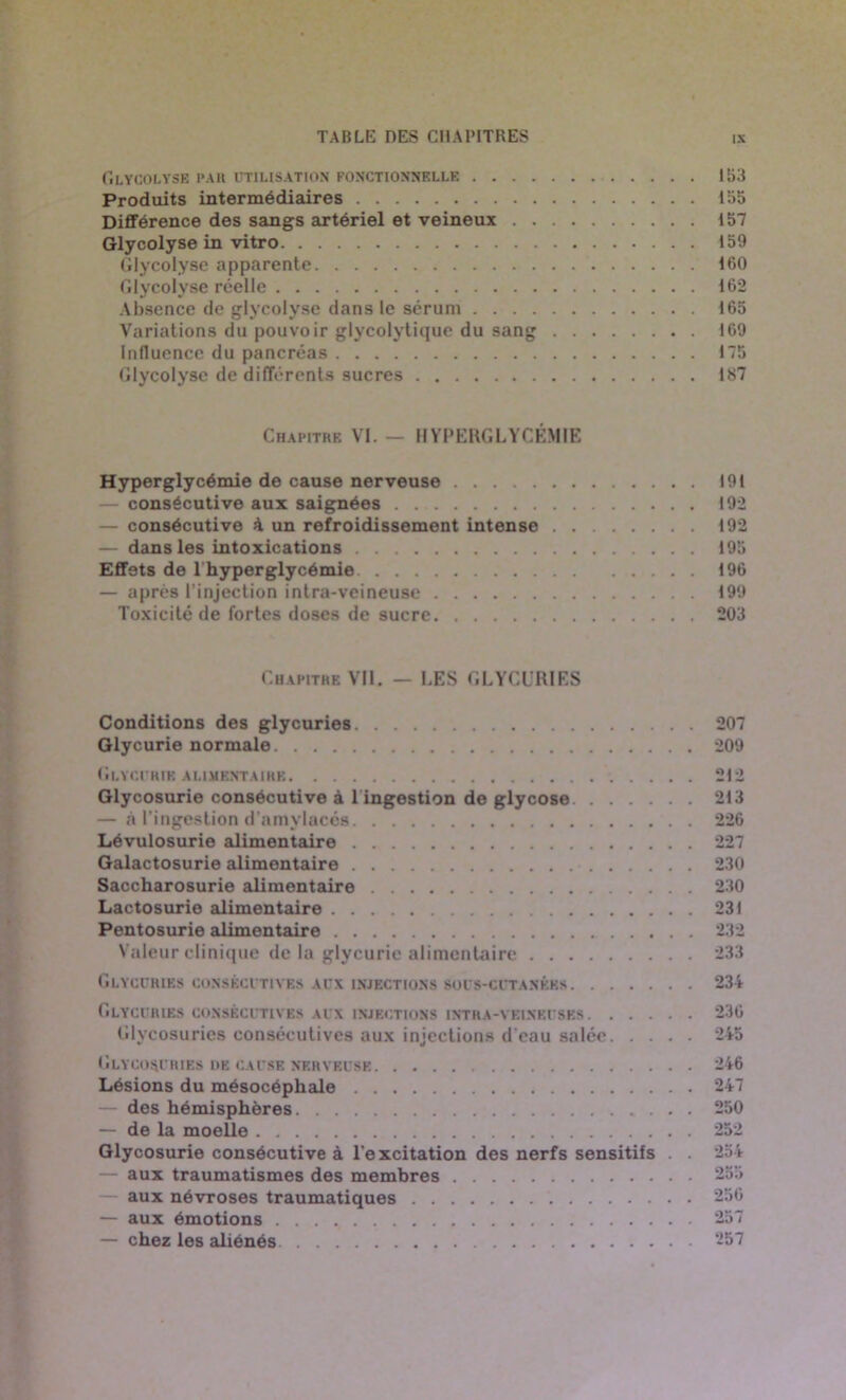 GLYCOLYSE PAR UTILISATION FONCTIONNELLE 153 Produits intermédiaires 155 Différence des sangs artériel et veineux 157 Glycolyse in vitro 159 Glycolyse apparente 160 Glycolyse réelle 162 Absence de glycolyse dans le sérum 165 Variations du pouvoir glycolytique du sang 169 Influence du pancréas 175 Glycolyse de différents sucres 187 Chapitre VI. — HYPERGLYCÉMIE Hyperglycémie de cause nerveuse 191 consécutive aux saignées 192 — consécutive à un refroidissement intense 192 — dans les intoxications 195 Effets de l'hyperglycémie 196 — après l’injection intra-veineuse 199 Toxicité de fortes doses de sucre 203 Chapitre Vil. — LES GLYCURIES Conditions des glycuries 207 Glycurie normale 209 Glycurie alimentaire 212 Glycosurie consécutive à 1 ingestion de glycose 213 — à l’ingestion d'amylacés 226 Lévulosurie alimentaire 227 Galactosurie alimentaire 230 Saccharosurie alimentaire 230 Lactosurie alimentaire 231 Pentosurie alimentaire 232 Valeur clinique de la glycurie alimentaire 233 Glycuries consécutives aux injections sous-cutanées 234 Glycuries consécutives aux injections intra-veineuses 236 Glycosuries consécutives aux injections d'eau salée 245 Glycosuries ue cause nerveuse 246 Lésions du mésocéphale 247 — des hémisphères 250 — de la moelle 252 Glycosurie consécutive à l'excitation des nerfs sensitifs . . 254 — aux traumatismes des membres 255 aux névroses traumatiques 256 — aux émotions 257 — chez les aliénés 257