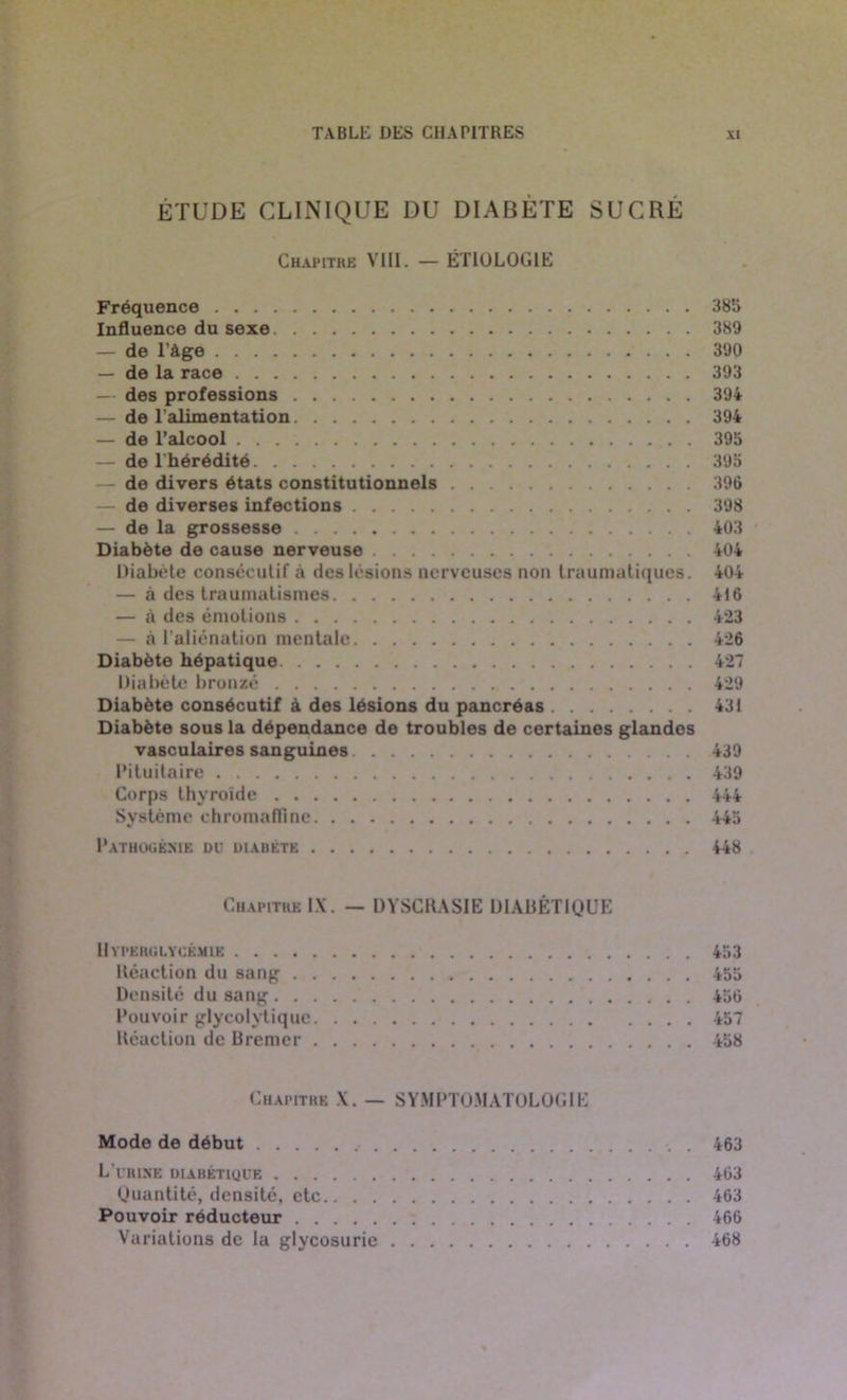 ÉTUDE CLINIQUE DU DIABÈTE SUCRÉ Chapitre VIII. — ÉTIOLOGIE Fréquence 385 Influence du sexe 389 — de l'âge 390 — de la race 393 — des professions 394 — de l'alimentation 394 — de l’alcool 395 — de l'hérédité 395 — de divers états constitutionnels 396 — de diverses infections 398 — de la grossesse 403 Diabète de cause nerveuse 404 Diabète consécutif «à des lésions nerveuses non traumatiques. 404 — à des traumatismes 416 — à des émotions 423 — à l'aliénation mentale 426 Diabète hépatique 427 Diabète bronzé 429 Diabète consécutif à des lésions du pancréas 431 Diabète sous la dépendance de troubles de certaines glandes vasculaires sanguines 439 Pituitaire 439 Corps thyroïde 444 Système chromafïine 445 Pathogeme du diabète 448 Chapitre IX. — DYSCRASIE DIABÉTIQUE Hyperglycémie 453 Réaction du sang 455 Densité du sang 456 Pouvoir glyeolvtique 457 Réaction de Bremer 458 Chapitre X. — SYMPTOMATOLOGIE Mode de début . 463 L’urine diabétique 463 (Juantité, densité, etc 463 Pouvoir réducteur 466 Variations de la glycosurie 468