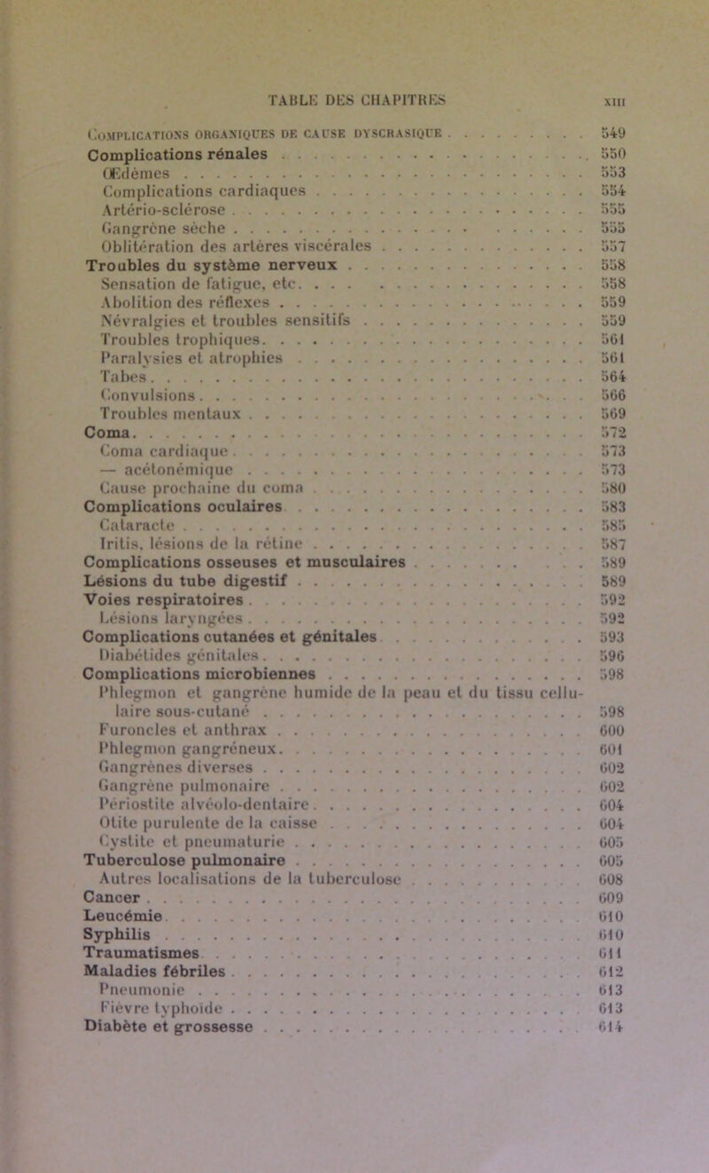 Complications organiques de cause dyscrasique Complications rénales Œdèmes Complications cardiaques Artério-sclérose Gangrène sèche Oblitération des artères viscérales Troubles du système nerveux Sensation de fatigue, etc Abolition des réflexes Névralgies et troubles sensitifs Troubles trophiques Paralysies et atrophies Tabes Convulsions . . Troubles mentaux Coma Coma cardiaque — acétonémique Cause prochaine du coma Complications oculaires Cataracte Iritis, lésions de la rétine Complications osseuses et musculaires Lésions du tube digestif Voies respiratoires Lésions laryngées Complications cutanées et génitales Diabétides génitales Complications microbiennes Phlegmon et gangrène humide de la peau et du tissu cellu- laire sous-cutané Furoncles et anthrax Phlegmon gangréneux Gangrènes diverses Gangrène pulmonaire Périostite alvéolo-dentaire Otite purulente de la caisse Cystite et pneumaturie Tuberculose pulmonaire Autres localisations de la tuberculose Cancer Leucémie Syphilis Traumatismes Maladies fébriles ’ Pneumonie Fièvre typhoïde Diabète et grossesse 549 550 553 554 555 555 557 558 558 559 559 561 561 564 566 569 572 573 573 580 583 585 587 589 589 592 592 593 596 598 598 600 601 602 602 604 604 605 605 608 609 610 610 611 612 613 613 614