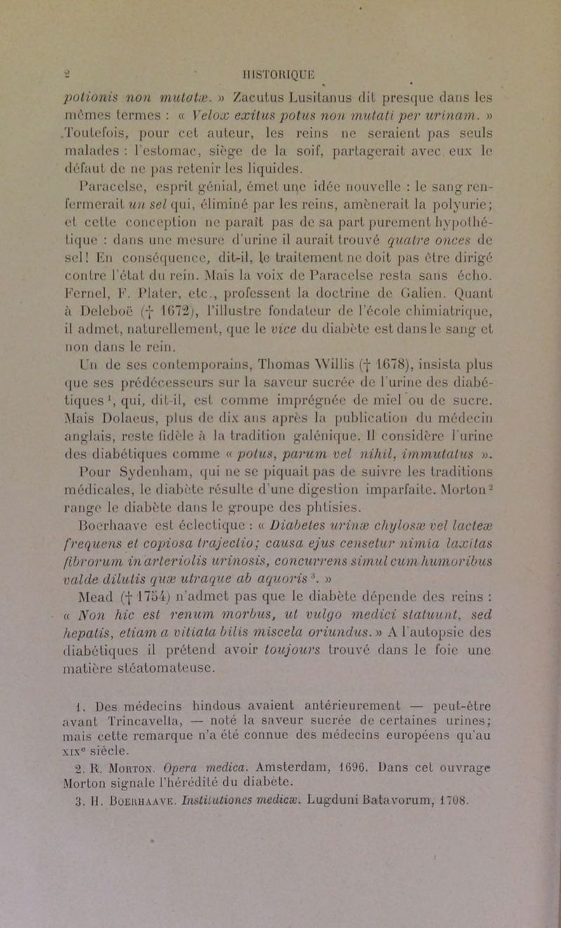 potionis non mulotæ. » Zacutus Lusitanus dit presque dans les mômes termes : « Velox exitus potus non mutâti per urinam. » .Toutefois, pour cet auteur, les reins ne seraient pas seuls malades : l'estomac, siège de la soif, partagerait avec eux le défaut de ne pas retenir les liquides. Paracelse, esprit génial, émet upc idée nouvelle : le sang ren- fermerait un sel qui, éliminé par les reins, amènerait la polyurie; et cette conception ne paraît pas de sa part purement hypothé- tique : dans une mesure d’urine il aurait trouvé quatre onces de sel! En conséquence, dit-il, le traitement ne doit pas être dirigé contre l’état du rein. .Mais la voix de Paracelse resta sans écho. Kernel, F. Plater, etc., professent la doctrine de Galien. Quant à Deleboë (-J- 1(172;, l’illustre fondateur de l’école chimiatrique, il admet, naturellement, que le vice du diabète est dans le sang et non dans le rein. Un de ses contemporains, Thomas Willis (f 1678), insista plus que ses prédécesseurs sur la saveur sucrée de l'urine des diabé- tiques1 2, qui, dit-il, est comme imprégnée de miel ou de sucre. Mais Dolaeus, plus de dix ans après la publication du médecin anglais, reste tidèle à la tradition galénique. Il considère l'urine des diabétiques comme « potus, parum vel nihil, immutatus ». Pour Sydenham, qui ne se piquait pas de suivre les traditions médicales, le diabète résulte d’une digestion imparfaite. Morton- range le diabète dans le groupe des phtisies. Boerhaavc est éclectique : « Diabètes urinæ chylosæ vel lacleæ frequens et copiosa trajectio; causa ejus censetur nimia laxilas fibrorum in arleriolis urinosis, concurrens simul cum humoribus valde dilutis quæ utraque ab aquoris 3. » Mead (f 1754) n’admet pas que le diabète dépende des reins : « Non hic est renum morbus, ut vulgo medici slatuunt, sed hcpalis, eliama vitiata bilis miscela oriundus. » A l’autopsie des diabétiques il prétend avoir toujours trouvé dans le foie une matière stéatomateuse. 1. Des médecins hindous avaient antérieurement — peut-être avant Trincavella, — noté la saveur sucrée de certaines urines; mais cette remarque n’a été connue des médecins européens qu’au xix° siècle. 2. H. Mouton. Opéra medica. Amsterdam, 1696. Dans cet ouvrage Morton signale l’hérédité du diabète. 3. II. Boehhaaye. Instilutiones mediex. Lugduni Batavorum, 1708.