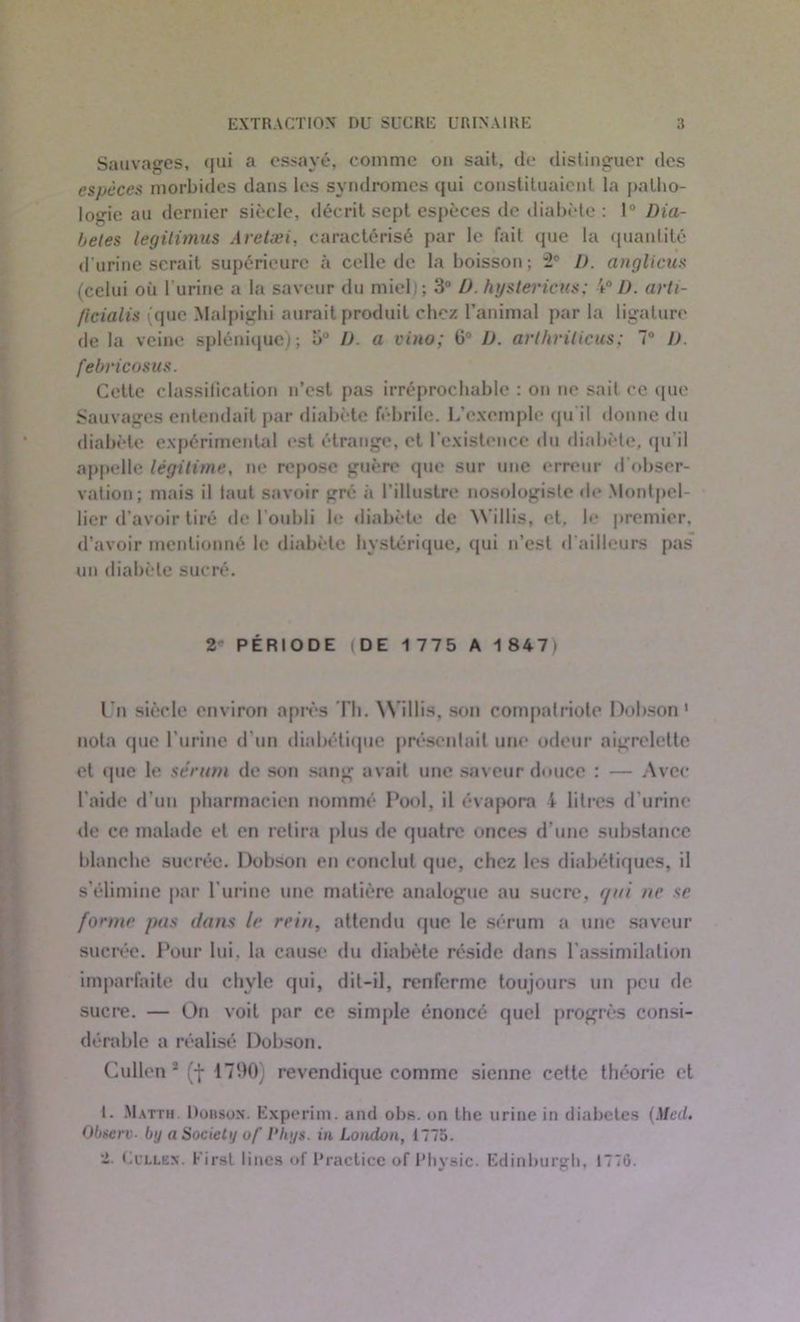 Sauvages, qui a essayé, comme on sait, de distinguer des espèces morbides dans les syndromes qui constituaient la patho- logie au dernier siècle, décrit sept espèces de diabète : 1° Dia- bètes légitimas Aretæi, caractérisé par le fait que la quantité d'urine serait supérieure à celle de la boisson; 2P L). anglicus (celui où l’urine a la saveur du miel); 3° D. hystei'icus; 40 D. arti- /icialis (que Malpighi aurait produit chez l’animal par la ligature de la veine splénique); 5° D. a vino; G° IJ. arthrilicus; 7° U. febri cosus. Cette classification n’est pas irréprochable : on ne sait ce que Sauvages entendait par diabète fébrile. L’exemple qu’il donne du diabète expérimental est étrange, et l’existence du diabète, qu'il appelle légitime, ne repose guère que sur une erreur d’obser- vation; mais il laut savoir gré à l’illustre nosologiste de Montpel- lier d’avoir tiré de l’oubli le diabète de W’illis, et, le premier, d’avoir mentionné le diabète hystérique, qui n’est d'ailleurs pas un diabète sucré. 2 PÉRIODE (DE 1 775 A 1 8471 l’n siècle environ après Th. \N illis, son compatriote Dohson 1 nota que l’urine d’un diabétique présentait une odeur aigrelette et que le sérum de son sang avait une saveur douce : — Avec l’aide d’un pharmacien nommé Pool, il évapora 4 litres d’urine de ce malade et en retira plus de quatre onces d’une substance blanche sucrée. Dohson en conclut que, chez les diabétiques, il s’élimine par l’urine une matière analogue au sucre, qui ne se forme pas dans le rein, attendu que le sérum a une saveur sucrée. Pour lui. la cause du diabète réside dans l’assimilation imparfaite du chyle qui, dit-il, renferme toujours un peu de sucre. — On voit par ce simple énoncé quel progrès consi- dérable a réalisé Dohson. Cullen 2 (f 17‘.>0) revendique comme sienne cette théorie et I. Matth. Dohson. Experim. and obs. on the urine in diabètes (Med. Observ■ by a Society of Phys, in London, 1775. -• Ucllëx. First lincs of Practice of Physic. Edinburgb, 1770.