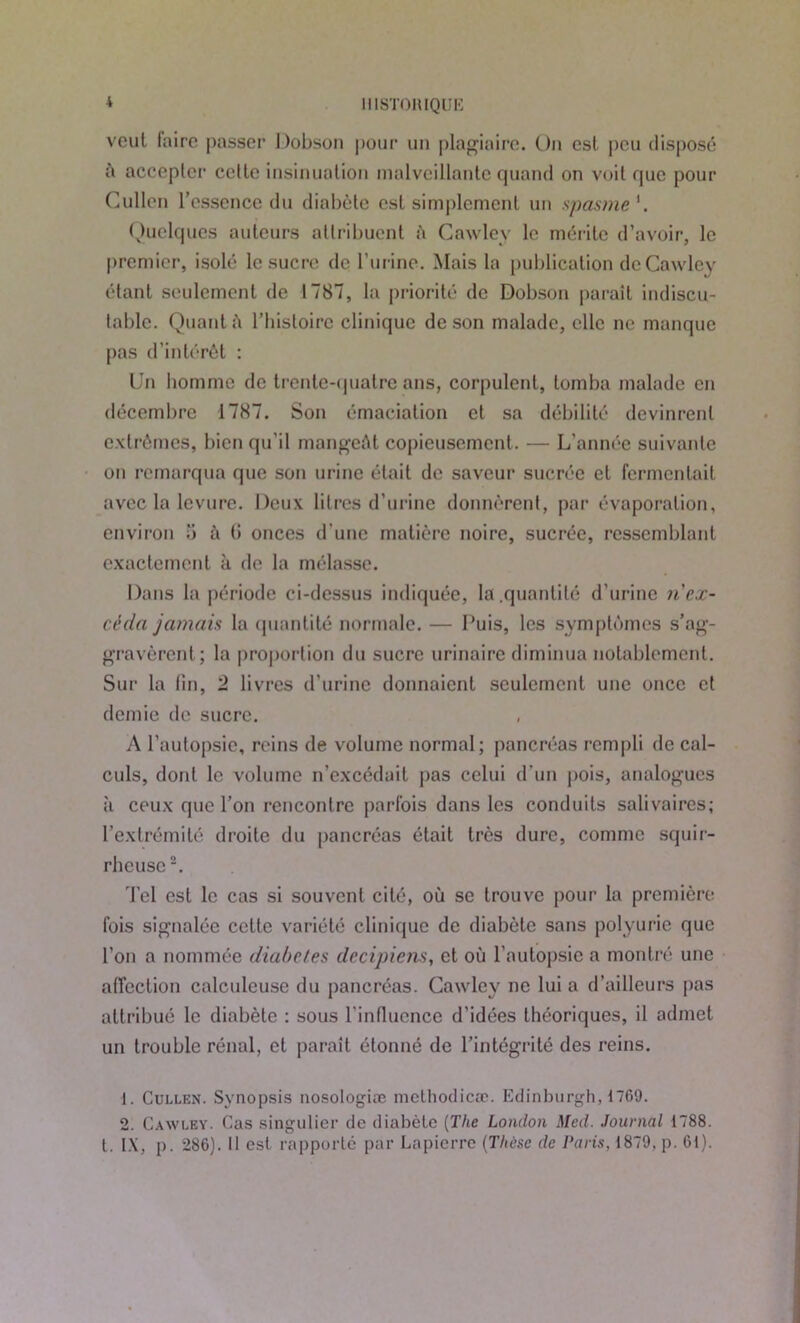 IIIST0HIQUI2 veut faire passer Dobson pour un plagiaire. On est peu disposé à accepter celte insinuation malveillante quand on voit que pour Cullen l’essence du diabète est simplement un spasme'. Quelques auteurs attribuent â Cawley le mérite d’avoir, le premier, isolé le sucre de burine. Mais la publication de Cawley étant seulement de 1787, la priorité de Dobson paraît indiscu- table. Quant à l’iiisloirc clinique de son malade, elle ne manque pas d’intérêt : Un homme de trente-quatre ans, corpulent, tomba malade en décembre 1787. Son émaciation et sa débilité devinrent extrêmes, bien qu'il mangeât copieusement. — L’année suivante on remarqua que son urine était de saveur sucrée et fermentait avec la levure. Deux litres d’urine donnèrent, par évaporation, environ 5 à (i onces d’une matière noire, sucrée, ressemblant exactement à de la mélasse. Dans la période ci-dessus indiquée, la.quantité d'urine n'ex- céda jamais la quantité normale. — Puis, les symptômes s’ag- gravèrent; la proportion du sucre urinaire diminua notablement. Sur la fin, 2 livres d’urine donnaient seulement une once et demie de sucre. A l’autopsie, reins de volume normal; pancréas rempli de cal- culs, dont le volume n’excédait pas celui d'un pois, analogues il ceux que l’on rencontre parfois dans les conduits salivaires; l’extrémité droite du pancréas était très dure, comme squir- rheuse Tel est le cas si souvent cité, où se trouve pour la première fois signalée cette variété clinique de diabète sans polyurie que l’on a nommée diabètes dccipiens, et où l’autopsie a montré une affection calculeuse du pancréas. Cawley ne lui a d’ailleurs pas attribué le diabète : sous l’influence d’idées théoriques, il admet un trouble rénal, et paraît étonné de l’intégrité des reins. 1. Cullen. Synopsis nosologiæ methodicæ. Edinburgh, 1769. 2. Cawley. Cas singulier de diabète (The London Med. Journal 1788. t. IX, p. 286). II est rapporté par Lapierre (Thèse de Paris, 1879, p. 61).