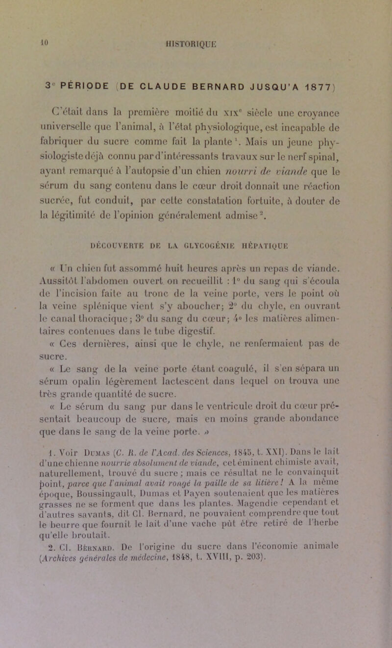 3° PÉRIODE DE CLAUDE BERNARD JUSQU’A 1877) C’était dans la première moitié du \ix° siècle une croyance universelle cpic l’animal, à l’état physiologique, est incapable de fabriquer du sucre comme fait la plante1. Mais un jeune phy- siologiste déjà connu par d’intéressants travaux sur le nerf spinal, ayant remarqué à l’autopsie d’un chien nourri de viande que le sérum du sang contenu dans le cœur droit donnait une réaction sucrée, fut conduit, par celte constatation fortuite, à douter de la légitimité de l’opinion généralement admise2. DÉCOUVERTE DE LA GLYCOGÉNIE HÉPATIQUE « Un chien fut assommé huit heures après un repas de viande. Aussitôt l'abdomen ouvert on recueillit : 1 du sang qui s'écoula île l’incision faite au tronc de la veine porte, vers le point où la veine splénique vient s’y aboucher; 2° du chyle, en ouvrant h> canal thoracique; 3° du sang du cœur; 4° les matières alimen- taires contenues dans le tube digestif. « Ces dernières, ainsi que le chyle, ne renfermaient pas de sucre. « Le sang de la veine porte étant coagulé, il s'en sépara un sérum opalin légèrement lactescent dans lequel on trouva une très grande quantité de sucre. « Le sérum du sang pur dans le ventricule droit du cœur pré- sentait beaucoup de sucre, mais en moins grande abondance que dans le sang de la veine porte. /> 1. Voir Dumas (G. II. de G Acad, des Sciences, 1845, L. XXI). Dans le lait d’une chienne nourrie absolument de viande, cetéminent chimiste avait, naturellement, trouvé du sucre; mais ce résultat ne le convainquit point, parce que l'animal avait rongé la paille de sa litière ! A la même époque, Boussingault, Dumas et l’nyen soutenaient que les matières grasses ne se forment que dans les plantes. Magendie cependant et d’autres savants, dit Cl. Bernard, ne pouvaient comprendre que tout le beurre que fournit le lait d’une vache put être retiré de l’herbe qu’elle broutait. 2. Cl. Bernard. De l’origine du sucre dans l’économie animale (.Archives générales de médecine, 1848, t. X4 III, p. 203).