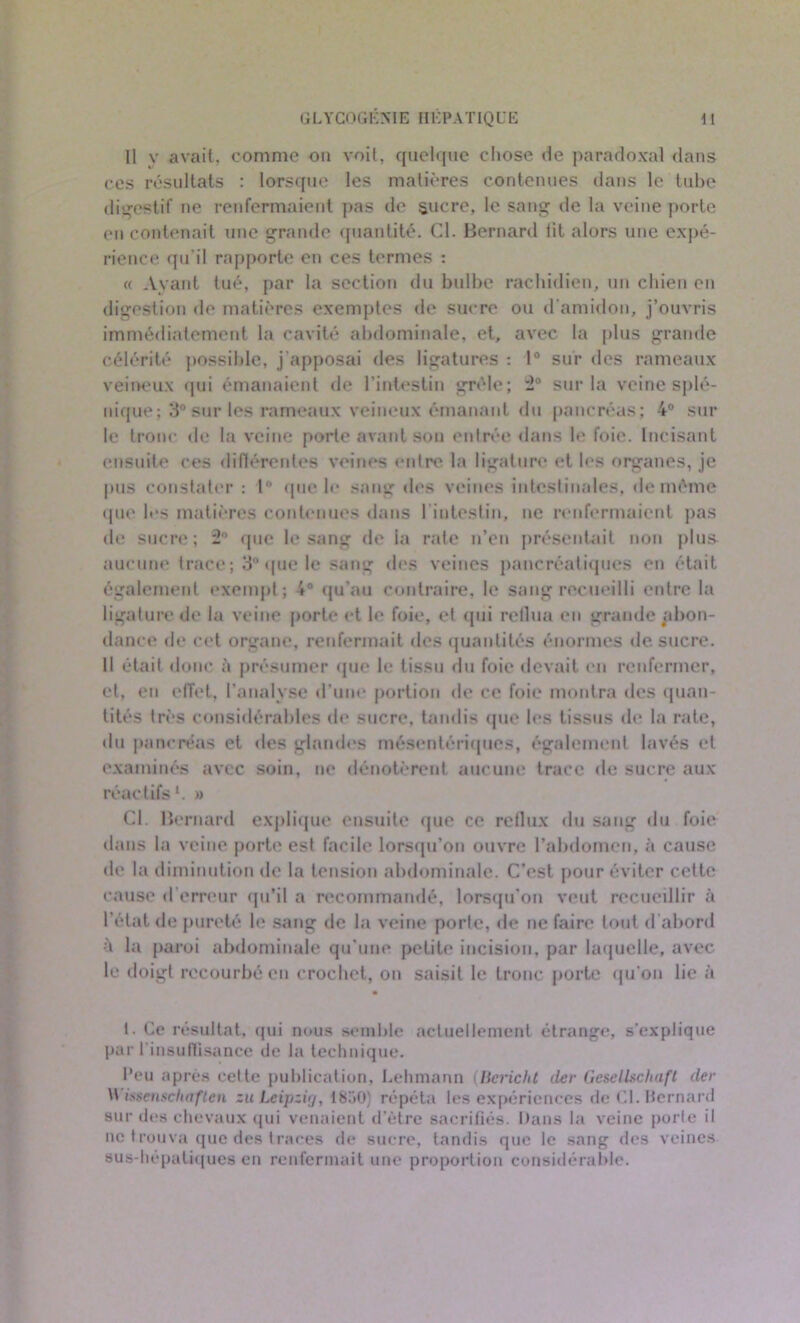 Il v avait, comme ou voit, quelque chose de paradoxal dans ces résultats : lorsque les matières contenues dans le tube digestif ne renfermaient pas de sucre, le sang de la veine porte en contenait une grande quantité. Cl. Bernard lit alors une expé- rience qu’il rapporte en ces ternies : « Ayant tué, par la section du bulbe rachidien, un chien en digestion de matières exemptes de sucre ou d’amidon, j’ouvris immédiatement la cavité abdominale, et, avec la plus grande célérité possible, j'apposai des ligatures : 1° sur des rameaux veineux qui émanaient de l'intestin grêle; 2° sur la veine splé- nique; 3° sur les rameaux veineux émanant du pancréas; 4° sur le tronc de la veine porte avant sou entrée dans le foie. Incisant ensuite ces différentes veines entre la ligature et les organes, je pus constater : lft que le sang des veines intestinales, de même que les matières contenues dans 1 intestin, ne renfermaient pas de sucre; 2° que le sang de la rate n’en présentait non plus aucune trace; 3° que le sang des veines pancréatiques en était également exempt; 4° qu'au contraire, le sang recueilli entre la ligature de la veine porte et le foie, ef qui reflua en grande abon- dance de cet organe, renfermait des quantités énormes de sucre. Il était donc à présumer que le tissu du foie devait en renfermer, et, en effet, l’analyse d’une portion de ce foie montra des quan- tités très considérables de sucre, tandis que les tissus de la rate, du pancréas et des glandes mésentériques, également lavés et examinés avec soin, ne dénotèrent aucune trace de sucre aux réactifs1. » Cl. Bernard explique ensuite que ce reflux du sang du foie- dans la veine porte est facile lorsqu’on ouvre l’abdomen, à cause de la diminution de la tension abdominale. C'est pour éviter cette cause d erreur qu’il a recommandé, lorsqu’on veut recueillir à l’état de pureté le sang de la veine porte, de ne faire tout d’abord à la paroi abdominale qu’une petite incision, par laquelle, avec le doigt recourbé en crochet, on saisit le tronc porte qu’on lie à t. Ce résultat, qui nous semble actuellement étrange, s’explique par l'insuffisance de la technique. l’eu après cette publication, Lehmann (Bcricht der Gesellschaft (1er \\ isaenscliaften zu Leipzig, 18A0) répéta les expériences de CI. Bernard sur des chevaux qui venaient d’être sacrifiés. Dans la veine porte il ne trouva que des traces de sucre, tandis que le sang des veines sus-hépatiques en renfermait une proportion considérable.