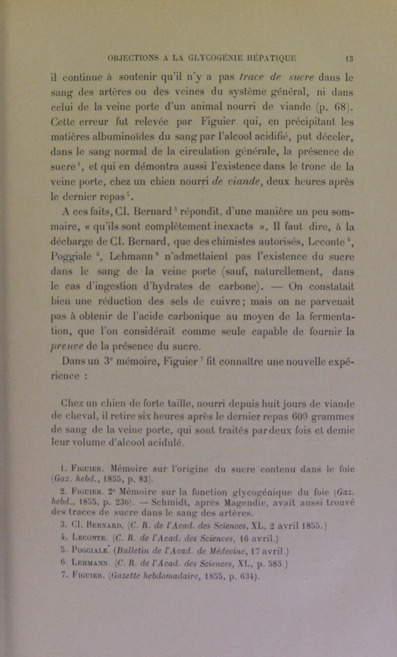 il continue à soutenir qu'il n’y a pas trace de sucre dans le sang des artères ou des veines du système général, ni dans celui de la veine porte d'un animal nourri de viande (p. (»8). Cette erreur fut relevée par Figuier qui, en précipitant les matières albuminoïdes du sang par l’alcool acidifié, put déceler, dans le sang normal de la circulation générale, la présence de sucre1 2 3 4 5 *, et qui en démontra aussi l'existence dans le tronc de la veine porte, chez un chien nourri de viande, deux heures après le dernier repas. A ces faits, Cl. Bernard répondit, d'une manière un peu som- maire, «qu'ils sont complètement inexacts ». Il faut dire, à la décharge de CI. Bernard, que des chimistes autor isés, Lcconle *, Poggiale \ Lehmann * n’admettaient pas l’existence du sucre dans le sang de la veine porte (sauf, naturellement, dans le cas d'ingestion d'hydrates de carbone). — On constatait bien une réduction des sels de cuivre; mais on ne parvenait pas à obtenir de l’acide carbonique au moyen de la fermenta- tion, que l’on considérait comme seule capable de fournir la preuve de la présence du sucre. Dans un mémoire, Figuier7 fit connaître une nouvelle expé- rience : Chez un chien de forte taille, nourri depuis huit jours de viande de cheval, il retire six heures après le dernier repas 000 grammes de sang de la veine porte, qui sont traités par deux fois et demie leur volume d’alcool acidulé. 1. Figuier. Mémoire sur l’origine du sucre contenu dans le foie (Gaz. hebd., 1855, p. 83). 2. Figuier. 2*1 Mémoire sur la fonction glycogénique du foie (Gaz. hebd., 1855, p. 23b). —Schmidt, après Magendie, avait aussi trouvé des traces de sucre dans le sang des artères. 3. Cl. Berxard. (C. II. de l'Acad. des Sciences, XL, 2 avril 1855.) 4. Lecomte. (C. H. de l'Acad. des Sciences, 16 avril.) 5. Poggiale. (Bulletin de l'Acad. de Médecine, 17 avril.) 0 Lehmann. (C. II. de l'Acad. des Sciences, XI., p. 585.) 7. Figuier. (Gazette hebdomadaire, 1855, p. 634).