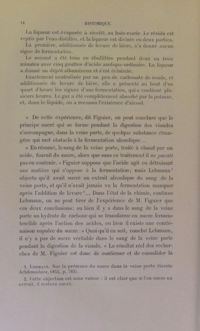 U l.a liqueur est évaporée à siccité, au bain-marie. Le résidu esl repris par I ('au distillée, et la liqueur est divisée en deux parties. La première, additionnée de levure de bière, n’a donné aucun signe de fermentation. Le second a été tenu en ébullition pendant deux ou trois minutes avec cinq gouttes d’acide azotique ordinaire. La liqueur a donné un dépôt albumineux et s’est éclaircie. Exactement neutralisée par un peu de carbonate de soude, et additionnée de levure de bière, elle a présenté au bout d’un quart d’heure les signes d'une fermentation, quia continué plu- sieurs heures. Le gaz a été complètement absorbé par la potasse, et, dans le liquide, on a reconnu l’existence d’alcool. « De cette expérience, dit Figuier, on peut conclure que le principe sucré qui se forme pendant la digestion des viandes s’accompagne, dans la veine porte, de quelque substance étran- gère qui met obstacle à la fermentation alcoolique... « En résumé, le sang de la veine porte, traité chaud par un acide, fournit du sucre, alors que sans ce traitement il ne paraît pas en contenir. » Figuier supposa (pie l’acide agit en détruisant une matière qui s’oppose à la fermentation; mais Lehmann1 objecta qu’il avait sucré un extrait alcoolique du sang de la veine porte, et qu’il n’avait jamais vu la fermentation manquer après l’addition de levure2... Dans l’état de la chimie, continue Lehmann, on ne peut tirer de l’expérience de M. Figuier (pic ces deux conclusions: ou bien il y a dans le sang de la veine porte un hydrate de carbone qui se transforme en sucre fermen- tescible après l’action des acides, ou bien il existe une combi- naison copulée du sucre. » Quoi qu’il en soit, conclut Lehmann, il n’y R pas de sucre véritable dans le sang de la veine porte pendant la digestion de la viande. « Le résultat réel des recher- ches de M. Figuier est donc de confirmer et de consolider la 1. Lkhma.nx. Sur la présence du sucre dans la veine porte (Gazette hebdomadaire, 1855, p. 763). 2. Cette objection est sans valeur : il est clair que si l’on sucre un extrait, il restera sucre.