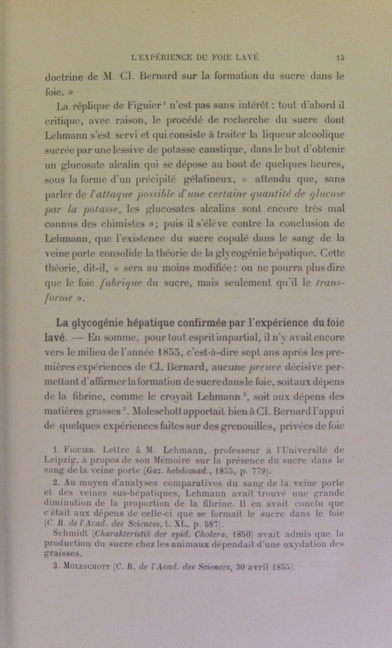 doctrine de M. Cl Bernard sur la formation du sucre dans le foie. » La réplique de Figuier1 2 3 n'est pas sans intérêt : tout d’abord il critique, avec raison, le procédé de recherche du sucre dont Lehmann s’est servi et qui consiste à traiter la liqueur alcoolique sucrée par une lessive de potasse caustique, dans le but d'obtenir un glucosate alcalin qui se dépose au bout de quelques heures, sous la forme d’un précipité gélatineux, « attendu que, sans parler de l'attaque possible d'une certaine quantité de glucose par la potasse, les glucosates alcalins sont encore très mal connus des chimistes »; puis il s'élève contre la conclusion de Lehmann, que l’existence du sucre copulé dans le sang de la veine porte consolide la théorie de la glycogénie hépatique. Cette théorie, dit-il, « sera au moins modifiée: on ne pourra plusdire que le foie fabrique du sucre, mais seulement qu'il le trans- forme ». La glycogénie hépatique confirmée par l’expérience du foie lavé. — En somme, pour tout esprit impartial, il n' v avait encore vers le milieu de l'année 1855, c’est-à-dire sept ans après les pre- mières expériences de Cl. Bernard, aucune preuve décisive per- mettant d’affirmer Information de sucre dans le foie, soit aux dépens de la fibrine, comme le croyait Lehmann *, soit aux dépens des matières grasses1. Moleschott apportait bienàCl. Bernard l’appui de quelques expériences faites sur des grenouilles, privées de foie 1. Figuier. Lettre ù M. Lehmann, professeur à l’Université de Leipzig, à proposée son Mémoire sur la présence du sucre dans le sang delà veine porte [Gaz. hebdomad., 1855, p. 779). 2. Au moyen d’analyses comparatives du sang de la veine porte et des veines sus-hépatiques, Lehmann avait trouvé une grande diminution de la proportion de la fibrine. 11 en avait conclu que c’était aux dépens de celle-ci que se formait le sucre dans le foie (C II de iAcad, des Sciences, t. XL, p. 587 Schmidt (Charakteristik der epid. Choiera. 1850) avait admis que la production du sucre chez les animaux dépendait d’une oxydation des graisses. 3. Moleschott (C. H. de l Acad. des Sciences, 30 avril 1853 .