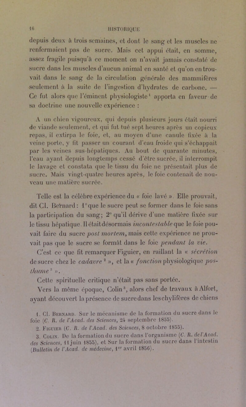 depuis deux à lrois semaines, et dont le sang et les muscles ne renfermaient pas de sucre. Mais cet appui était, en somme, assez fragile puisqu’à ce moment on n’avait jamais constaté de sucre dans les muscles d’aucun animal en santé et qu’on en trou- vait dans le sang de la circulation générale des mammifères seulement à la suite de l’ingestion d’hydrates de carbone. — Ce fut alors que l’éminent physiologiste1 2 apporta en faveur de sa doctrine une nouvelle expérience : A un chien vigoureux, qui depuis plusieurs jours était nourri de viande seulement, et qui fut tué sept heures après un copieux repas, il extirpa le foie, et, au moyen d’une canule fixée à la veine porte, y lit passer un courant d’eau froide qui s’échappait par les veines sus-hépatiques. Au bout de quarante minutes, l’eau ayant depuis longtemps cessé d’étre sucrée, il interrompit le lavage et constata que le tissu du foie ne présentait plus de sucre. Mais vingt-quatre heures après, le foie contenait de nou- veau une matière sucrée. d’elle est la célèbre expérience du « foie lavé ». Elle prouvait, dit Cl. BeTnard : ique le sucre peut se former dans le foie sans la participation du sang; 2° qu'il dérive d’une matière fixée sur le tissu hépatique. Il était désormais incontestable que le foie pou- vait faire du sucre post mortem, mais celle expérience ne prou- vait pas que le sucre se formât dans le foie pendant la vie. C’est ce que fit remarquer Figuier, en raillant la « sécrétion de sucre chez le cadavre 2 », et la « fonction physiologique pos- thume 3 ». Cette spirituelle critique n’était pas sans portée. Vers la même époque, Colin3, alors chef de travaux à Alfort, ayant découvert la présence de sucre dans leschylifères de chiens 1. Cl. Bernard. Sur le mécanisme de la formation du sucre dans le foie (C. II. de l'Acad. des Sciences, 24 septembre 1855). 2. Figuier (C. II. de l'Acad. des Sciences, 8 octobre 1855). 3. Colin. Ile la formation du sucre dans l’organisme (C. R. dcl Acad, des Sciences, 11 juin 1855), et Sur la formation du sucre dans l'intestin (.Bulletin de l'Acad. de médecine, 1er avril 1836).
