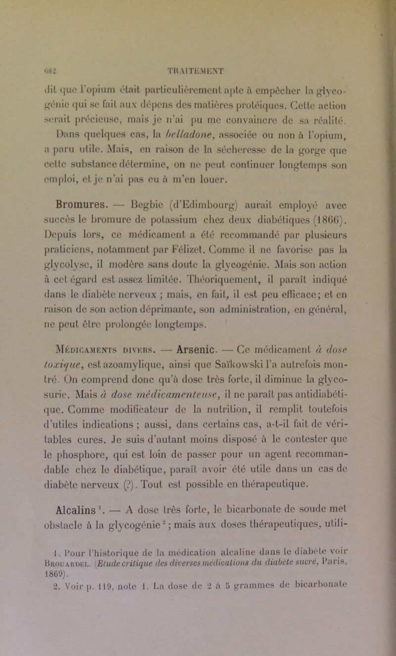 082 TH AIT15M15NT dit que l’opium était particulièrement apte à empêcher la glyco- génie qui se fait aux dépens des matières protéiques. Celte action serait précieuse, mais je n'ai pu me convaincre de sa réalité. Dans quelques cas, la belladone, associée ou non à l’opium, a paru utile. Mais, en raison de la sécheresse de la gorge que cette substance détermine, on ne peut continuer longtemps son emploi, et je n’ai pas eu à m’en louer. Bromures. — Begbie (d’Edimbourg) aurait employé avec succès le bromure de potassium chez deux diabétiques (-1866). Depuis lors, ce médicament a été recommandé par plusieurs praticiens, notamment par Félizel. Comme il ne favorise pas la glycolysc, il modère sans doute la glycogénie. Mais son action à cet égard est assez limitée. Théoriquement, il paraît indiqué dans le diabète nerveux ; mais, en fait, il est peu ellicace; et en raison de son action déprimante, son administration, en général, ne peut être prolongée longtemps. Médicaments divers. — Arsenic. — Ce médicament à dose toxique, est azoamylique, ainsi que Saïkowski l'a autrefois mon- tré. On comprend donc qu’à dose très forte, il diminue la glyco- surie. Mais « dose médicamenteuse, il ne parait pas antidiabéti- que. Comme modificateur de la nutrition, il remplit toutefois d’utiles indications; aussi, dans certains cas, a-t-il fait de véri- tables cures. Je suis d’autant moins disposé à le contester que le phosphore, qui est loin de passer pour un agent recomman- dable chez le diabétique, parait avoir été utile dans un cas de diabète nerveux (?).Tout est possible en thérapeutique. Alcalins '. — A dose très forte, le bicarbonate de soude met obstacle à la glycogénie-; mais aux doses thérapeutiques, utili- 1. Pour l’historique de ta médication alcaline dans le diabète voir Hhouardel. (Elude critique des diverses médications du diabète sucré, Paris. 18G9). 2. Voir |>. 119, note 1. La dose de 2 à 5 grammes de bicarbonate