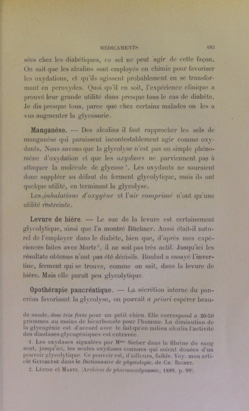 sées chez les diabétiques, ce sel ne peut agir de cette façon. On sait que les alcalins sont employés en chimie pour favoriser les oxydations, et qu'ils agissent probablement en se transfor- mant en peroxydes. Quoi qu’il en soit, l'expérience clinique a prouvé leur grande utilité dans presque tous le cas de diabète. Je dis presque tous, parce que chez certains malades on les a vus augmenter la glycosurie. Manganèse. — Des alcalins il faut rapprocher les sels de manganèse qui paraissent incontestablement agir comme oxy- dants. Nous savons que la glycolyse n’est pas un simple phéno- mène d'oxydation et que les ou y t/as r s ne parviennent pas à attaquer la molécule de glycose '. Les oxydants ne sauraient donc suppléer au défaut du ferment glycolytique, mais ils ont quelque utilité, en terminant la glycolyse. Les inhalations d'oxygène et Yair comprimé n’ont qu'une utilité restreinte. Levure de bière — Le suc de la levure est certainement glycolytique, ainsi que l’a montré Büchner. Aussi était-il natu- rel de l’employer dans le diabète, bien (pie, d’après mes expé- riences faites avec Martz*, il ne soit pas très actif. Jusqu’ici les résultats obtenus n'ont pas été décisifs. Boulud a essayé l'inver- tinc, ferment qui se trouve, comme on sait, dans 1a levure de bière. Mais elle parait peu glycolytique. Opothérapie pancréatique. — La sécrétion interne du pan- créas favorisant la glycolyse, on pouvait a priori espérer beau- ilc soude, doge très forte pour un petit chien. Elle correspond à 20-50 grammes au moins de bicarbonate pour l’homme. La diminution de la glycogénie est d’accord avec le faitqu!en milieu alcalin l’activité des diastases glycogéniques est entravée. I Les oxydases signalées par M”° Sieber dans la fibrine du sang sont, jusqu’ici, les seules oxydases connues qui soient douées d’un pouvoir glycolytique. Ce pouvoir est, d’ailleurs, faible. Voy. mon arti- cle (ii.Ycoi.vsE dans le Dictionnaire de physiologie, de Ch. Kichet. -• Lkpinb et Martz. \rchives de pharmacodynamie, 1899, p. 99 .