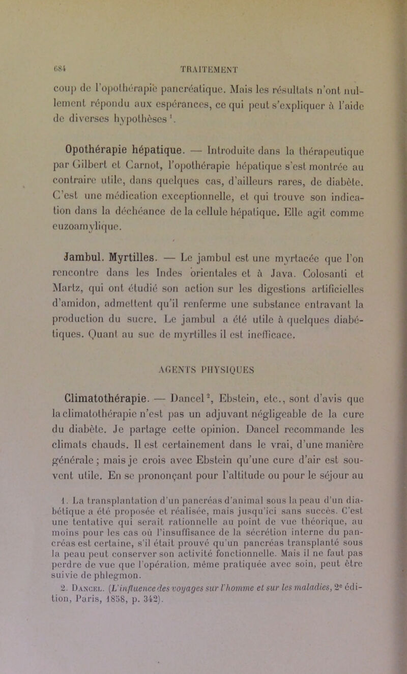 coup do l'opothérapie pancréatique. Mais les résultats n’ont nul- lement répondu aux espérances, ce qui peut s’expliquer à l’aide de diverses hypothèses1. Opothérapie hépatique. — Introduite dans la thérapeutique par (Gilbert et Carnot, l’opothérapie hépatique s’est montrée au contraire utile, dans quelques cas, d’ailleurs rares, de diabète. C’est une médication exceptionnelle, et qui trouve son indica- tion dans la déchéance de la cellule hépatique. Elle agit comme euzoamylique. Jambul. Myrtilles. — Le jambul est une mvrtacée que l’on rencontre dans les Indes orientales et t\ Java. Colosanti et Martz, qui ont étudié son action sur les digestions artificielles d’amidon, admettent qu’il renferme une substance entravant la production du sucre. Le jambul a été utile à quelques diabé- tiques. Ouanl au suc de myrtilles il est inetïicace. AGENTS PHYSIQUES Climatothérapie. — Dancel2, Ebslein, etc., sont d'avis que la climatothérapie n’est pas un adjuvant négligeable de la cure du diabète. Je partage cette opinion. Dancel recommande les climats chauds. Il est certainement dans le vrai, d’une manière générale; mais je crois avec Ebstein qu’une cure d’air est sou- vent utile. En se prononçant pour l’altitude ou pour le séjour au 1. La transplantation d'un pancréas d’animal sous la peau d’un dia- bétique a été proposée et réalisée, mais jusqu'ici sans succès. C'est une tentative qui serait rationnelle au point de vue théorique, au moins pour les cas où l’insuffisance de la sécrétion interne du pan- créas est certaine, s’il était prouvé qu'un pancréas transplanté sous la peau peut conserver son activité fonctionnelle. Mais il ne faut pas perdre de vue que l’opération, même pratiquée avec soin, peut être suivie de phlegmon. 2. Dancel. (L'in/luencedes voyages sur l'homme et sur les maladies, 2e édi- tion, Paris, 18o8, p. 342).