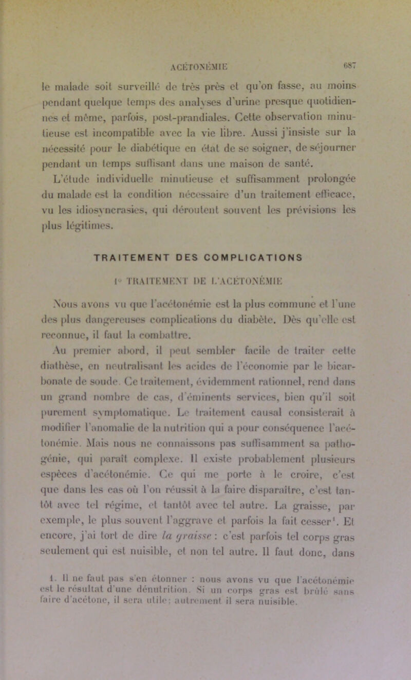 ACETONEMIE le malade soit surveillé de très près et qu’on fasse, au moins pendant quelque temps des analyses d'urine presque quotidien- nes el même, parfois, post-prandiales. Cette observation minu- tieuse est incompatible avec la vie libre. Aussi j'insiste sur la nécessité pour le diabétique en état de se soigner, de séjourner pendant un temps suffisant dans une maison de santé. L’étude individuelle minutieuse et suffisamment prolongée du malade est la condition nécessaire d’un traitement efficace, vu les idiosyncrasies, qui déroutent souvent les prévisions les plus légitimes. TRAITEMENT DES COMPLICATIONS I” TRAITEMENT DE I. ACÉTONÉMIE .Nous avons vu que l'acétonémie est la plus commune el l’une des plus dangereuses complications du diabète. Dès qu’elle est reconnue, il faut la combattre. Au premier abord, il peut sembler facile de traiter cette diathèse, en neutralisant les acides de l'économie par le bicar- bonate de soude. Ce traitement, évidemment rationnel, rend dans un grand nombre de cas, d éminents services, bien qu’il soit purement symptomatique. Le traitement causal consisterait à modifier l'anomalie de la nutrition qui a pour conséquence l'acé- tonémie. Mais nous ne connaissons pas suffisamment sa paflio- génie, qui paraît complexe. Il existe probablement plusieurs espèces d’acétonémie. Ce qui me porte à le croire, c’esl que dans les cas où l’on réussit à la faire disparaître, c’est tan- tôt avec tel régime, et tantôt avec tel autre. La graisse, par exemple, le plus souvent l’aggrave et parfois la fait cesser1. Et encore, j'ai tort de dire la graisse : c’est parfois tel corps gras seulement qui est nuisible, et non tel autre. 11 faut donc, dans 1 II ne faut pas s en étonner : nous avons vu que 1 acétonémie est le résultat d une dénutrition. Si un corps gras est brûlé sans faire d'acétone, il sera utile; autrement il sera nuisible.