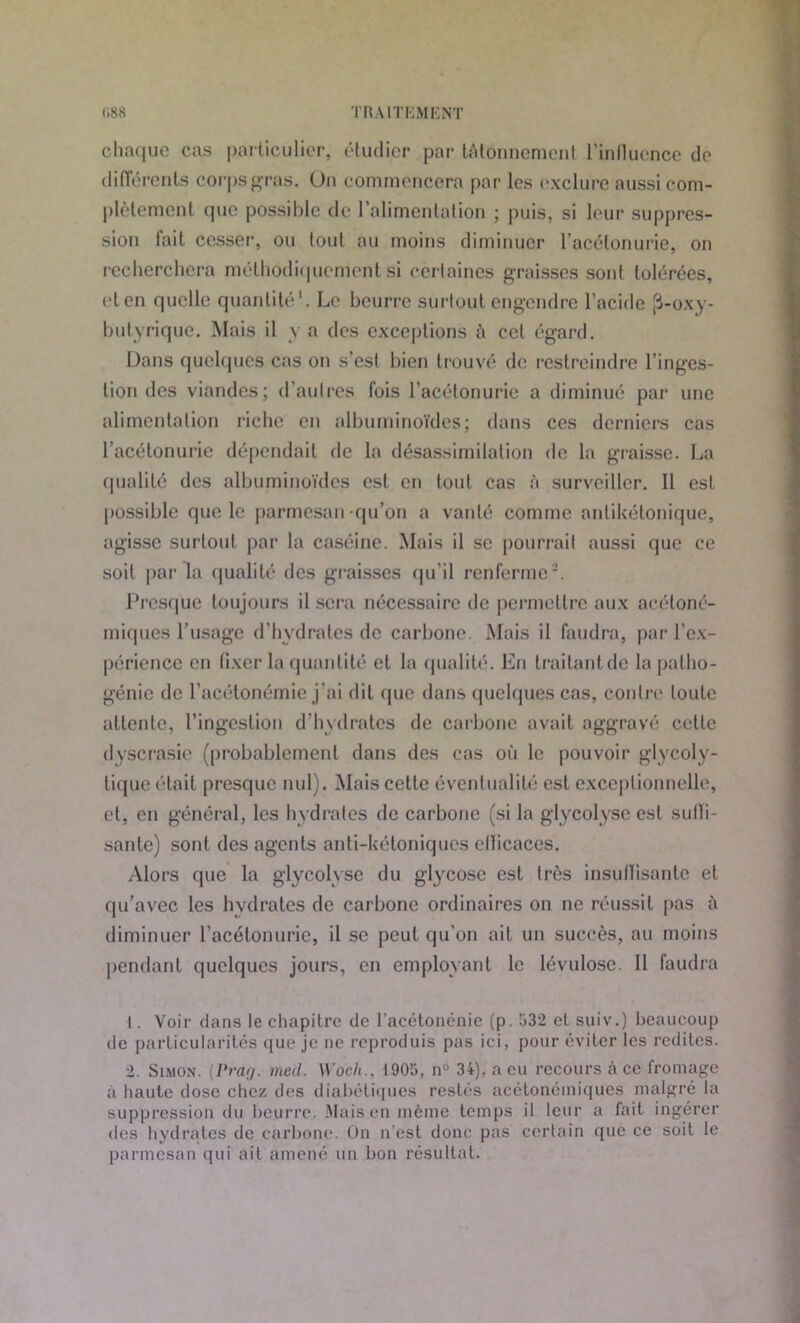 chaque cas particulier, étudier par tAlonncmcnt l’influence do différents corps gras. Un commencera par les exclure aussi com- plètement que possible de l’alimentation ; puis, si leur suppres- sion fait cesser, ou tout au moins diminuer l’acétonurie, on recherchera méthodiquement Si certaines graisses sont tolérées, et en quelle quantité1. Le beurre surtout engendre l’acide [3-oxy- butyrique. Mais il y a des exceptions à ccl égard. Dans quelques cas on s’est bien trouvé de restreindre l’inges- tion des viandes; d’autres fois l’acétonurie a diminué par une alimentation riche en albuminoïdes; dans ces derniers cas l’acétonurie dépendait de la désassimilation de la graisse. La qualité des albuminoïdes est en tout cas à surveiller. 11 est possible que le parmesan qu’on a vanté comme antikétonique, agisse surtout par la caséine. Mais il se pourrait aussi que ce soit par la qualité des graisses qu’il renferme2. Presque toujours il sera nécessaire de permettre aux acétoné- miques l’usage d’hydrates de carbone. Mais il faudra, par l’ex- périence en fixer la quantité et la qualité. En traitant de la patho- génie de l'acétonémie j'ai dit que dans quelques cas, contre toute attente, l’ingestion d’hydrates de carbone avait aggravé cette dyscrasie (probablement dans des cas où le pouvoir glycoly- tique était presque nul). Mais cette éventualité est exceptionnelle, et, en général, les hydrates de carbone (si la glycolyse est suffi- sante) sont des agents anti-kéloniques efficaces. Alors que la glycolyse du glycosc est très insuffisante et qu’avec les hydrates de carbone ordinaires on ne réussit pas à diminuer l’acétonurie, il se peut qu’on ait un succès, au moins pendant quelques jours, en employant le lévulose. Il faudra 1. Voir dans le chapitre de l acétonénie (p. 532 et suiv.) beaucoup de particularités que je ne reproduis pas ici, pour éviter les redites. 2. Simon. (Prag. med. Woch., 1905, n° 34), a eu recours à ce fromage à haute dose chez des diabétiques restés acétonéiniques malgré la suppression du beurre. Mais en même temps il leur a fait ingérer des hydrates de carbone. On n’est donc pas certain (pic ce soit le parmesan qui ait amené un bon résultat.
