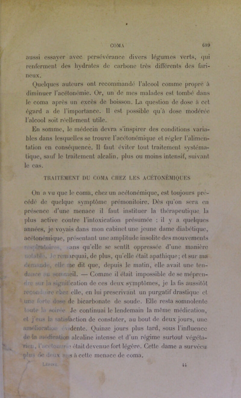 aussi essayer avec persévérance divers légumes verts, qui renferment des hydrates de carbone très différents des fari- neux. Quelques auteurs ont recommandé l’alcool comme propre à diminuer l’acétonémie. Or, un de mes malades est tombé dans le coma après un excès de boisson. La question de dose à cet égard a de l'importance. 11 est possible qu'à dose modérée 1 alcool soit réellement utile. En somme, le médecin devra s’inspirer des conditions varia- bles dans lesquelles se trouve l’acétonémique et régler l’alimen- tation en conséquence. Il faut éviter tout traitement systéma- tique, sauf le traitement alcalin, plus ou moins intensif, suivant le cas. TRAITEMENT DU COMA CHEZ LES ACÉTONÉMIQUES On a vu que le coma, chez un acétonémique, est toujours pré- cédé de quelque symptôme prémonitoire. Dès qu’on sera en présence d’une menace il faut instituer la thérapeutique, la plus active contre l’intoxication présumée : il y a quelques années, je voyais dans mon cabinet une jeune dame diabétique, acétonémique, présentant une amplitude insolite des mouvements ans qu’elle se sentit oppressée d’une manière ri-iurquai, de plus, qu’elle était apathique; et sur ma Ce;<i -Il ne dit que, depuis le matin, elle avait une len- d .1 1 ..eil. — Comme il était impossible de se mépren- •'! i : < signibeation de ces deux symptômes, je la fis aussitôt re >elle, en lui prescrivant un purgatif drastique et n .— de bicarbonate de soude. Elle resta somnolente tout»- su.r-v Je continuai le lendemain la môme médication, e.l j'••us i; U,-'action de constater, au bout de deux jours, une um-ho.'.»! • > (dente. Quinze jours plus tard, sous l’influence de la .'icdé-niiop alcaline intense et d’un régime surtout végéta- rien, i i e < • i o j j ■ 11 ; était devenue fort légère. Cette dame a survécu ph’ d*' .1 \ a s à cette menace de coma. L*h> 4»