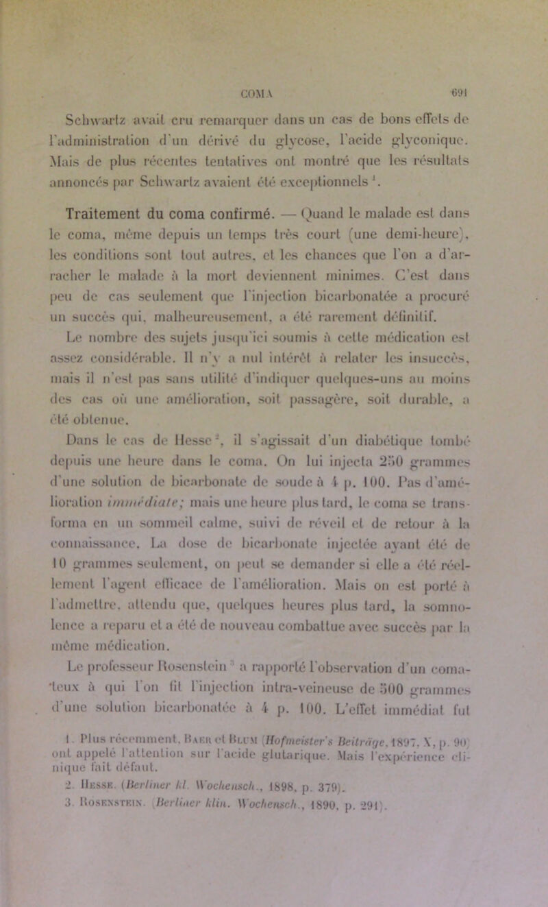 Schwartz avait cru remarquer clans un cas de bons effets de l'administration d'un dérivé du glycose, l’acide glyconique. Mais de plus récentes tentatives ont montré que les résultats annoncés par Schwartz avaient été exceptionnels \ Traitement du coma confirmé. — Quand le malade est dans le coma, même depuis un temps très court (une demi-heure), les conditions sont tout autres, cl les chances que l'on a d’ar- racher le malade à la mort deviennent minimes. C’est dans peu de cas seulement que l'injection bicarbonatée a procuré un succès qui, malheureusement, a été rarement définitif. Le nombre des sujets jusqu'ici soumis à celte médication est assez considérable. 11 n'y a nul intérêt à relater les insuccès, mais il n’est pas sans utilité d’indiquer quelques-uns au moins des cas où une amélioration, soit passagère, soit durable, a été obtenue. Dans le cas de Hesse ’, il s'agissait d'un diabétique tombé depuis une heure dans le coma. On lui injecta 2o0 grammes d’une solution de bicarbonate de soude à 1 p. 100. Pas d’amé- lioration immédiate; mais une heure plus tard, le coma se trans- forma en un sommeil calme, suivi de réveil et de retour à la connaissance. La dose de bicarbonate injectée ayant été de H) grammes seulement, on peut se demander si elle a été réel- lement l’agent efficace de l’amélioration. Mais on est porté à l'admettre, attendu que, quelques heures plus tard, la somno- lence a reparu cl a été de nouveau combattue avec succès par la même médication. Le professeur Itosenslein a rapporté l’observation d’un coma- teux à (pii l’on lit l’injection intra-veineuse de 500 grammes d'une solution bicarbonatée à 4 p. 100. L’effet immédiat fut I Plus récemment. Baer et Hum {Hofmeister's Beitràge.mi. \\ p. 90 ont appelé I attention sur I acide glutanque. Mais l’expérience cli- nique fait défaut. ■1 Hesse, (lierliner kl Wocheitsch., 1898. p. 379,. 3. UosENSTKix. Berliiier klin. Wocltensch., 1890, p. 291).