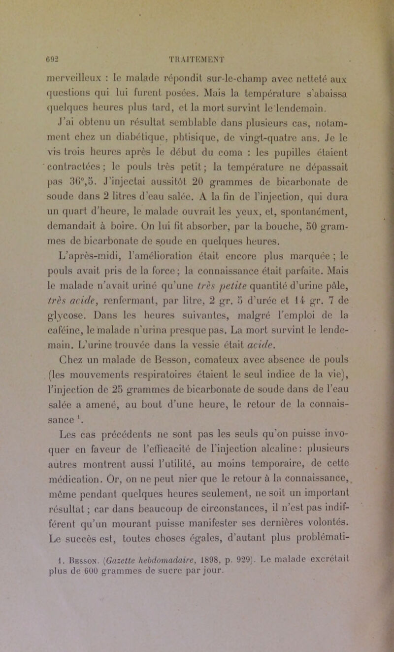 G9Ü TR A ITEM ENT merveilleux : le malade répondit sur-le-champ avec netteté aux questions qui lui lurent posées. Mais la température s’abaissa quelques heures plus tard, et la mort survint le'lcndemain. J’ai obtenu un résultat semblable dans plusieurs cas, notam- ment chez un diabétique, phtisique, de vingt-quatre ans. Je le vis trois heures après le début du coma : les pupilles étaient contractées ; le pouls très petit ; la température ne dépassait pas 3G°,5. J’injectai aussitôt 20 grammes de bicarbonate de soude dans 2 litres d’eau salée. A la fin de l’injection, qui dura un quart d’heure, le malade ouvrait les yeux, cl, spontanément, demandait à boire. On lui lit absorber, par la bouche, oO gram- mes de bicarbonate de soude en quelques heures. L’après-midi, l’amélioration était encore plus marquée ; le pouls avait pris de la force; la connaissance était parfaite. Mais le malade n’avait uriné qu’une très petite quantité d’urine pôle, très acide, renfermant, par litre, 2 gr. a d’urée et 14 gr. 7 de glycose. Dans les heures suivantes, malgré l’emploi de la caféine, le malade n’urina presque pas. La mort survint le lende- main. L’urine trouvée dans la vessie était acide. Chez un malade de Besson, comateux avec absence de pouls (les mouvements respiratoires étaient le seul indice de la vie), l’injection de 2o grammes de bicarbonate de soude dans de l’eau salée a amené, au bout d’une heure, le retour de la connais- sance '. Les cas précédents ne sont pas les seuls qu’on puisse invo- quer en faveur de l’ellicacilé de l’injection alcaline: plusieurs autres montrent aussi l’utilité, au moins temporaire, de cette médication. Or, on ne peut nier que le retour ù la connaissance, môme pendant quelques heures seulement, ne soit un important résultat; car dans beaucoup de circonstances, il n’est pas indif- férent qu’un mourant puisse manifester scs dernières volontés. Le succès est, toutes choses égales, d’autant plus problémati- 1. Besson. (Gazette hebdomadaire, 1898, p. 929). Le malade excrétait plus de 600 grammes de sucre par jour.
