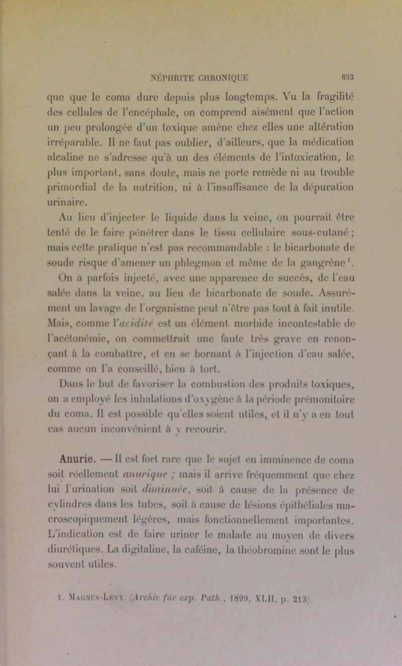 que que le coma dure depuis plus longtemps. Vu la fragilité des cellules de l’encéphale, on comprend aisément que l'action un peu prolongée d’un toxique amène clic/ elles une altération irréparable. Il ne faut pas oublier, d'ailleurs, que la médication alcaline ne s’adresse qu’à un des éléments de l'intoxication, le plus important, sans doute, mais ne porte remède ni au trouble primordial de la nutrition, ni à l'insuffisance de la dépuration urinaire. Au lieu d’injecter le liquide dans la veine, on pourrait être tenté de le faire pénétrer dans le tissu cellulaire sous-cutané; mais celte pratique n'est pas recommandable : le bicarbonate de soude risque d’amener un phlegmon et même de la gangrène1. On a parfois injecté, avec une apparence de succès, de l’eau salée dans la veine, au lieu de bicarbonate de soude. Assuré- ment un lavage de l organisme peut n ôtre pas tout à fait inutile. Mais, comme 1 ’aciditè est un élément morbide incontestable de l'acétonémie, on commettrait une faute très grave en renon- çant à la combattre, et en se bornant à l’injection d’eau salée, comme on l’a conseillé, bien à tort. Dans le but de favoriser la combustion des produits toxiques, on a employé les inhalations d’oxygène ft la période prémonitoire du coma. Il est possible qu elles soient utiles, et il n’y a en tout cas aucun inconvénient ù y recourir. Anurie. — Il est for t rare que le sujet en imminence de coma soit réellement anurique ; mais il arrive fréquemment que chez lui l’urination soit diminuéey soit cause de la présence de cylind res dans les tubes, soit à cause de lésions épithéliales ma- croscopiquement légères, mais fonctionnellement importantes. L’indication est de faire uriner le malade au moyen de divers diurétiques. La digitaline, la caféine, la théobromine sont le plus souvent utiles. i. Magnts-Lkvy [Archiv fur cxp. l'ath.. 1899, XLU, p. 213 .