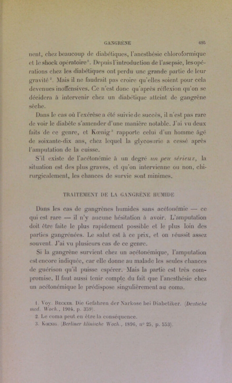 non!, chez beaucoup de diabétiques, l’anesthésie chloroformique et leshock opératoire1. Depuis l'introduction de l’asepsie, lesopé- rations chez les diabétiques ont perdu une grande partie de leur gravité2. Mais il ne faudrait pas croire qu elles soient pour cela devenues inoffensives. Ce n’est donc quaprès réflexion qu’on se décidera à intervenir chez un diabétique atteint de gangrène sèche. Dans le cas où l’exérèse a été suivie de succès, il n'est pas rare de voir le diabète s’amender d’une manière notable. J'ai vu deux faits de ce genre, et Koenig 1 rapporte celui d'un homme âgé de soixante-dix ans, chez lequel la glycosurie a cessé après l'amputation de la cuisse. S'il existe de l’acétonémie à un degré un //eu sê rieur, la situation est des plus graves, et qu’on intervienne ou non, chi- rurgicalement, les chances de survie sont minimes. TUAIT KM KM' DK LA GANG H K.NE HUMIDE Dans les cas de gangrènes humides sans acétonémie — ce qui est rare — il n’y aucune hésitation à avoir. L’amputation doit être faite le plus rapidement possible et le plus loin des parties gangrénées. Le salut est à ce prix, et on léussit assez souvent J’ai vu plusieurs cas de ce genre. Si la gangrène survient chez un acétonémique, l’amputation est encore indiquée, car elle donne au malade les seules chances de guérison qu’il puisse espérer. Mais la partie est très com- promise. 11 faut aussi tenir compte du fait que l’anesthésie chez un acétonémique le prédispose singulièrement au coma. i Voy. Heckf.r. Die tiefahren der Narkosc bei Diabetiker. [Deutsche mcd. Woch., 1901. p. 359). 2. Le coma peut eu être la conséquence. 3. Kuejuü. Berlincr klinische Woch.. 1890, n° 25, p. 553).