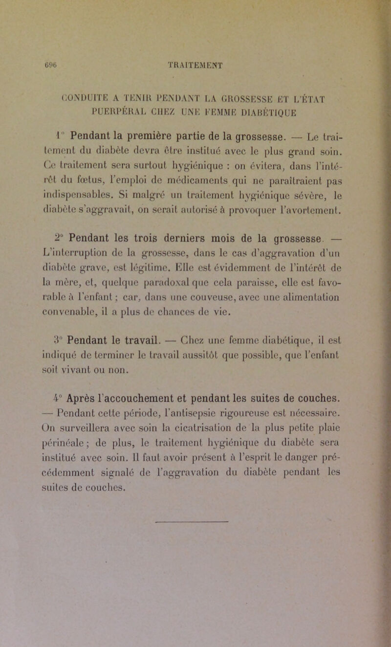TRAITEMENT Gîte CONDUITE A TENIR PENDANT LA GROSSESSE ET L’ÉTAT PUERPÉRAL CHEZ UNE FEMME DIABÉTIQUE I Pendant la première partie de la grossesse. — Le trai- tement du diabète devra être institué avec le plus grand soin. Ce traitement sera surtout hygiénique : on évitera, dans l’inté- rêt du fœtus, l’emploi de médicaments qui ne paraîtraient pas indispensables. Si malgré un traitement hygiénique sévère, le diabète s’aggravait, on serait autorisé à provoquer l’avortement. 2° Pendant les trois derniers mois de la grossesse — L'interruption de la grossesse, dans le cas d’aggravation d’un diabète grave, est légitime, bille est évidemment de l’intérêt de la mère, et, quelque paradoxal que cela paraisse, elle est favo- rable à l’enfant : car, dans une couveuse, avec une alimentation convenable, il a plus de chances de vie. 3° Pendant le travail. — Chez une femme diabétique, il est indiqué de terminer le travail aussitôt que possible, que l’enfant soit vivant ou non. 4° Après l’accouchement et pendant les suites de couches. — Pendant cette période, l’antisepsie rigoureuse est nécessaire. On surveillera avec soin la cicatrisation de la plus petite plaie pér inéale ; de plus, le traitement hygiénique du diabète sera institué avec soin. Il faut avoir présent à l’esprit le danger pré- cédemment signalé de l'aggravation du diabète pendant les suites de couches.