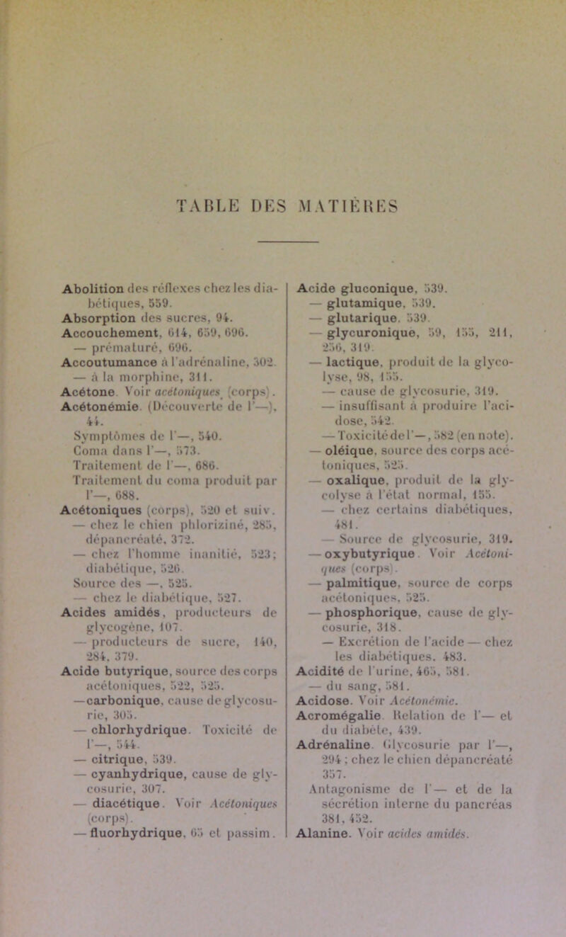 TABLE DES MATIERES Abolition des réflexes chez les dia- bétiques, 559. Absorption des sucres, 94. Accouchement. 014, 659, 696. — prématuré, 690. Accoutumance à l'adrénaline, 302. — .à la morphine, 311. Acétone Voir acétoniques corps . Acétonémie (Découverte de I’—}, 44. Symptômes de 1’—, 540. Coma dans 1’—, 573. Traitement de 1’—. 680. Traitement du coma produit par I’—, 088. Acétoniques (corps), 520 et suiv. — chez le chien phloriziné, 285, dépancréaté, 372. — chez l’homme iunnilié, 523; diabétique, 520. Source des —. 525. — chez le diabétique. 527. Acides amidés, producteurs de glycogène, 107. — producteurs de sucre, 140, 284. 379. Acide butyrique, source des corps acétoniques, 522, 525. — carbonique, cause de glycosu- rie, 305. — chlorhydrique. Toxicité de 1’—, 544. — citrique. 539. — cyanhydrique, cause de gly- cosurie, 307. — diacétique. Voir Acétomques (corps). — fluorhydrique. 05 et passim. Acide gluconique, 539. — glutamique. 539. — glutarique. 539. glycuronique, 59, 155, 211, 256, 319. — lactique, produit de la glyeo- lvse, 98, 155. — cause de glycosurie, 319. — insuffisant a produire l’aci- dose, 542. — Toxicitédel’—, 582 (en note). — oléique. source des corps acé- toniques. 525. — oxalique, produit de la gly- colyse «à l’état normal, 155. — chez certains diabétiques, 481. Source de glycosurie, 319. — oxybutyrique Voir Acctoni- que* (corps). — palmitique, source de corps acétoniques, 525. — phosphorique. cause de gly- cosurie, 318. — Excrétion de l’acide — chez les diabétiques. 483. Acidité de l'urine. 465, 581. — du sang, 581. Acidose. Voir Acétonémie. Acromégalie Délation de 1'— et du diabète, 439. Adrénaline Glycosurie par I'—, 294 : chez le chien dépancréaté 357. Antagonisme de 1'— et de la sécrétion interne du pancréas 381.452. Alanine. Voir acides timides.