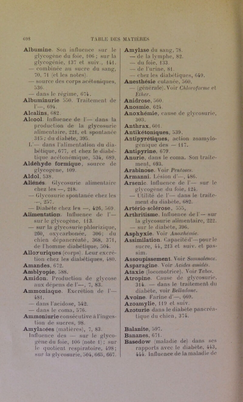 Albumine. Son influence sur le glycogène du foie, 100; sur la glycogénie, 137 cl suiv., 141. — combinée au sucre du sang, 70, 71 (et les notes). — source des corpsacéloniques, 536. — dans le régime, 074. Albuminurie 330. Traitement de 1'—, 094. Alcalins, 082. Alcool Influence de I— dans la production de la glycosurie alimentaire, 221. et spontanée 313 ; du diabète, 393. 1/— dans l’alimentation du dia- bétique, 077. et chez le diabé- tique acétonémique, 334. 089. Aldéhyde formique, source de glycogène, 109. Aldol. 538. Aliénés, (llycosurie alimentaire chez les —, 218. — (llycosurie spontanée chez les -,257. — Diabète chez les —, 426. 309. Alimentation Influence de I'— sur le glycogène, 113. — sur la glycosurie phlorizique, 260, oxycarbonée, 306; du chien dépancréaté, 308, 371, de l'homme diabétique, 504. Alloxuriques (corps). Leur excré- tion chez les diabétiques, 480. Amandes, 072. Amblyopie. 388. Amidon. Production de glycosc aux dépens de I’—, 7, 83. Ammoniaque. Excrétion de I’— 481. — dans l’acidose, 342. — dans le coma, 576. Ammoniurie consécutive à l’inges- tion de sucres, 98. Amylacées (matières), 7, 83. Influence des — sur le glyco- gène du foie, 100 (note I): sur le quotient respiratoire, 498; sur la glycosurie, 504, 065, 007. Amylase du sang, 78. — de la lymphe, 82. — du foie, 133. — de l’urine, 81. — chez les diabétiques, 049. Anesthésie cutanée, 300. — (générale). Voir Chloroforme el Élher. Anidrose, 300. Anosmie. 024. Anoxhémie, cause de glycosurie, 303. Anthrax. 001. Antikétoniques, 339. Antipyrétiques, action zoamylo- génique des — 117. Antipyrine. 679. Anurie, dans le coma. Son traite- ment, 093. Arabinose. Voir Pentoses. Armanni. Lésion d’—, 480. Arsenic Influence de 1’— sur le glycogène du foie, 124. — Utilité de I’— dans le traite- ment du diabète, 082. Artério sclérose, 333, Arthritisme. Influence del — sur la glycosurie alimentaire, 222. — sur le diabète, 390. Asphyxie. N oir Anoxhémie. Assimilation Capacité d’— pour le sucre, 44, 213 et suiv. et pas- sim. Assoupissement. Voir Somnolence. Asparagine. Voir Acides amitiés. Ataxie (locomotrice). Voir Tabes. Atropine. Cause de glycosurie. 314. — dans le traitement du diabète, voir Belladone. Avoine Farine d’—, Q69. Azoamylie, 119 et suiv. Azoturie dans le diabète pancréa- tique du chien, 374. Balanite, 397. Bananes. 071. Basedow (maladie de) dans ses rapports avec le diabète, 443, 444. Influence de la maladie de