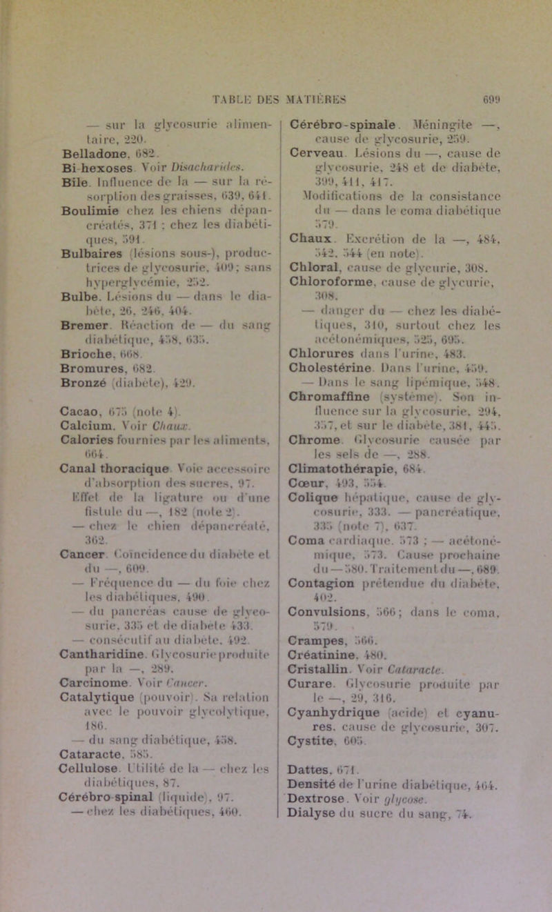 — sur la glycosurie alimen- taire, 220. Belladone. 682. Bi hexoses Voir Disacharûtes. Bile Influence de la — sur la ré- sorption des graisses, 030, 641. Boulimie chez les chiens dépan- créatés, 371 : chez les diabéti- ques, 301. Bulbaires (lésions sous-), produc- trices de glycosurie. 400; sans hypergIycémie, 252. Bulbe. Lésions du —dans le dia- bète, 20. 240. 404. Bremer Réaction de — du sang diabétique, 47)8. 033. Brioche. 008. Bromures, 082. Bronzé (diabète), 420. Cacao. 073 (note 4). Calcium. Voir Chaux. Calories fournies par les aliments. 004. Canal thoracique Voie accessoire d’absorption des sucres. 07. Effet de la ligature ou d'une fistule du—, 182 (note 2). — chez le chien dépancréaté, 362 Cancer Coïncidence du diabète et du —, 600. — Fréquence du — du foie chez les diabétiques, 490. — du pancréas cause de glyco- surie. 335 et de diabète 433. — consécutif au diabète. 402. Cantharidine. Glycosurie produite par la —, 280. Carcinome. Voir Cancer. Catalytique pouvoir . Sa relation avec le pouvoir glycolytique, 186. — du sang diabétique, 458. Cataracte. 583. Cellulose l'tilité delà—chez les diabétiques, 87. Cérébro spinal (liquide . 07. — chez les diabétiques, 460. Cérébro-spinale Méningite —. cause de glycosurie, 230. Cerveau Lésions du —, cause de glycosurie. 248 et de diabète, 300, 411. 417. Modifications de la consistance du — dans le coma diabétique 570. Chaux Excrétion de la —, 484. 342. 344 (en note). Chloral, cause de glycurie, 308. Chloroforme, cause de glvcurie, 308. — danger du - chez les diabé- tiques, 310, surtout chez les aeétonémiques, 325, 603. Chlorures dans l'urine, 483. Cholestérine Dans l'urine, 430. — Dans le sang lipémique, 348. Chromaffine (système . Son in- fluence sur la glycosurie. 204. 337, et sur le diabète, 381. 443. Chrome Glycosurie causée par les sels de —, 288. Climatothérapie, 684. Cœur. 403. 554 Colique hépatique, cause de gly- cosurie, 333. — pancréatique, 335 (note 7), 637. Coma cardiaque. 373 ; — acétoné- mique, 373. Cause prochaine du — 380. Traitement du —. 680 Contagion prétendue du diabete, 402. Convulsions, 566; dans le coma. 570. . Crampes, 566. Créatinine. 480. Cristallin. Voir Cataracte. Curare. Glycosurie produite par le —, 29, 316. Cyanhydrique acide) et cyanu- res. cause de glycosurie, 307. Cystite. 605. Dattes. 671. Densité de l'urine diabétique, 464. Dextrose. Voir glycose. Dialyse du sucre du sang, 74.