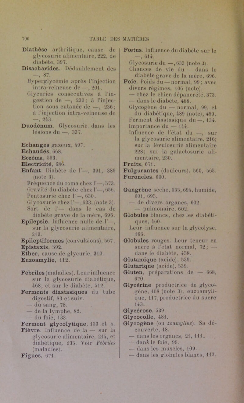 Diathèse arthritique, cause de glycosurie alimentaire, 222, de diabète, 3'J7. Disacharides. Dédoublement des —, 87. Hyperglycémie après l’injection intra-veineuse de —, 201. Glycuries consécutives à l’in- gestion de —, 230: à l’injec- tion sous cutanée de —, 23G; à l'injection intra-veineuse de —, 243. Duodénum. Glycosurie dans les lésions du —, 337. Echanges gazeux, 497. Echaudés, 008. Eczéma. 303. Electricité, 080. Enfant. Diabète de I'—. 301, 380 (note 3). Fréquence du coma chez I’—, 573. Gravité du diabète chez I’—,656. Pentosurie chez 1—, 030. Glycosurie chez 1’—,033, (note 3). Sort de 1’— dans le cas de diabète grave de la mère, 000. Epilepsie. Influence nulle de 1’—. sur la glycosurie alimentaire, 210. Epileptiformes (convulsions). 567. Epistaxis, 592. Ether, cause de glycuric, 310. Euzoamylie, 112. Fébriles (maladies). Leur influence sur la glycosurie diabétique, 468, et sur le diabète, 512. Ferments diastasiques du tube digestif, 83 et suiv. — du sang, 78. — de la lymphe, 82. — du foie, 133. Ferment glycolytique. 153 et s. Fièvre. Influence de la — sur la glycosurie alimentaire, 214, et diabétique, 535. Voir Fébriles (maladies). Figues, 671. Foetus. Influence du diabète sur le —, 614. Glycosurie du —, 033 (note 3). Chances de vie du — dans le diabète grave de la mère, 090. Foie. Poids du — normal, 00; avec divers régimes, 100 (note). — chez le chien dépancrété, 373. — dans le diabète, 488. Glycogène du — normal, 99, et du diabétique, 480 (note), 400. Ferment diastasique du—, 134. Importance du — 144. Influence de l’état du —, sur la glycosurie alimentaire, 210; sur la lévulosurie alimentaire 228; sur la galactosurie ali- mentaire, 230. Fruits, 071. Fulgurantes (douleurs), 500. 565. Furoncles. 000. Gangrène sèche, 555,094. humide, 601, 695. — de divers organes, 002. — pulmonaire, 002. Globules blancs, chez les diabéti- ques, 400. Leur influence sur la glycolyse, 160. Globules rouges. Leur teneur en sucre à l’état normal, 72; — dans le diabète, 458. Glutamique (acide), 539. Glutarique (acide), 539. Gluten, préparations de — 008, 670. Glycérine productrice de glyco- gène, 108 (note 3), euzoamyli- que. 117, productrice du sucre 143. Glycérose. 539. Glycocolle, 481. Glycogène (ou zoamyline). Sa dé- couverte, 18. — dans les organes, 21, 111. — danè le foie, 99. — dans les muscles. 109. — dans les globules blancs, 112.