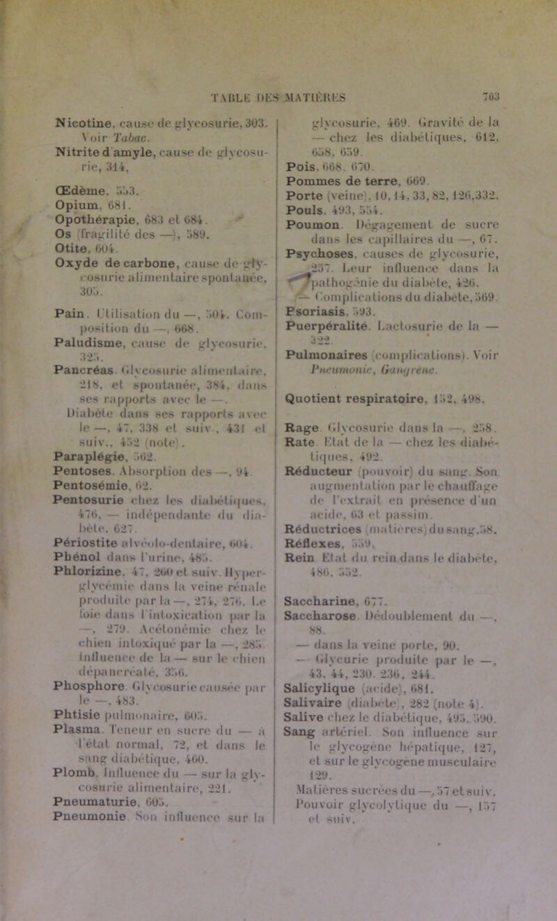 Nicotine, cause de glycosurie, 303. V oir Tabac. Nitrite damyle, cause de glycosu- rie, 314, Œdème. 333. Opium. 081. Opothérapie. 683 et 684. Os fragilité des —). 589. Otite, 604. Oxyde de carbone, cause de gly- cosurie alimentaire spontanée, 3o:>. Pain, utilisation du —, 304. Com- position du —, 668. Paludisme, cause de glycosurie. 323. Pancréas Glycosurie alimentaire, 218. et spontanée, 384. dans ; ses rapports avec le —. Diabète dans ses rapports avec le —, 47. 338 et suiv , 431 et suiv., 432 (note). Paraplégie, 362. Pentoses. Absorption des —, ‘.*4 Pentosémie. 62. Pentosurie chez les dialtëliqucs. 476, — indépendante du dia- bète. 027. Périostite alvéolo-dentaire, no*. Phénol dans l'urine, 483. Phlorizine. 47. 200 et suiv. Hyper- glycémie dans la veine rénale produite parla—. 274, 276. Le foie dans I intoxication par la —, 270. Acétonémie chez le chien intoxiqué par la —, 283 influence de la— sur le chien dépancréaté, 336. Phosphore Glycosurie causée par le —, 483. ' Phtisie pulmonaire, 603. Plasma Teneur en sucre du — a l étal normal, 72, et dans le sang diabétique, 460. Plomb. Influence du — sur la glv- cosu lie alimentaire, 221. Pneumaturie. 603. Pneumonie Son influence sur la glycosurie. 460. Gravité de la — chez les diabétiques, 612. 638. 639. Pois. 668. 670. Pommes de terre, 669. Porte (veine . 10,14. 33, 82. 126,332. Pouls. 403, 334. Poumon Dégagement de sucre dans les capillaires du —, 67. Psychoses, causes de glycosurie, 257. Leur influence dans la '/pathogénie du diabète, 426. — Complications du diabète,569. Psoriasis. 593. Puerpéralité. Lactosurie de la — 322. Pulmonaires (complications). Voir Pneumonie, Gany ré ne. Quotient respiratoire. 152, 498. Rage Glycosurie dans la —. 238. Rate Etat de la — chez les diabé- tiques, 492. Réducteur pouvoir) du sang. Son augmentation par le chauffage de l'extrait en présence d'un acide, 63 et passim. Réductrices matières) du sang,58. Réflexes. 539, Rein Elal du rein dans le diabète, 486, 332. Saccharine, 677. Saccharose Dédoublement du —. 88. — dans la reine porte, 90. — Glycurie produite par le —. 43. 44, ‘230 . 236 , 244. Salicylique (acide), 681. Salivaire (diabète . 282 (note 4). Salive chez le diabétique, 493. 590. Sang artériel. Son influence sur le glycogène hépatique, 127, et sur le glvcogene musculaire 129. .Matières sucrées du —,57 et suiv. Pouvoir glycolytique du —, 157 et suiv.