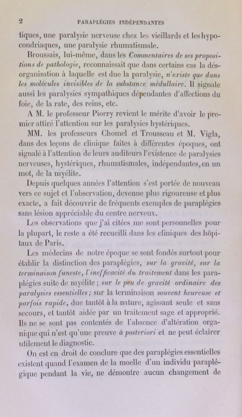 tiques, une paralysie nerveuse chez les vieillards et les hypo- condriaques, une paralysie rhumatismale, llroussais, lui-mcme, dans les Commentaires de ses proposi- tions de pathologie^ reconnaissait que dans certains cas la dés- organisation à la(|uelle est due la paralysie, n existe que dans les molécules invisibles de la substance médullaire. Il signale aussi les paralysies sympathiques dépendantes d’alï’ections du foie, de la rate, des reins, etc. A M. le professeur Piorry revient le mérite d’avoir le pre- mier attiré l’attention sur les paralysies hystérâjues. MM. les professeurs Chomel et Trousseau et M. Vigla, dans des leçons de clini([ue faites à différentes époques, ont signalé à l’attention de leurs auditeurs l’existence de jiaralysies nerveuses, hystériques, rhumatismales, indépendantes, en un mot, de la myélite. Depuis quelques années l’attention s’est portée de nouveau vers ce sujet et l’observation, devenue plus rigoureuse et plus exacte, a fait découvrir de fréquents exemples de paraplégies sans lésion appréciable du centre nerveux. Les observations que j’ai citées me sont personnelles pour la })lupart, le reste a été recueilli dans les cliniques des hôpi- taux de Paris. Les médecins de notre époijiie se sont fondés surtout pour établir la distinction des paraj)légies, sur la gravité^ sur la terminaison funeste, l'inefficacité du traitement dans les para- plégies suite de myélite ; si/r /e peii de gravité ordinaire des paralgsies essentielles ; sur la terminaison souvent heureuse et parfois rapide, due tantôt à la nature, agissant seule et sans secours, et tantôt aidée par un traitement sage et approprié. Ils ne se sont pas contentés de l’absence d’altération orga- ni(piequi n’est qu’une preuve à posteriori et ne peut éclairer utilement le diagnostic. On est en droit de conclure que des paraplégies essentielles existent quand l’examen de la moelle d’un individu paraplé- giipic pendant la vie, ne démontre aucun changement de