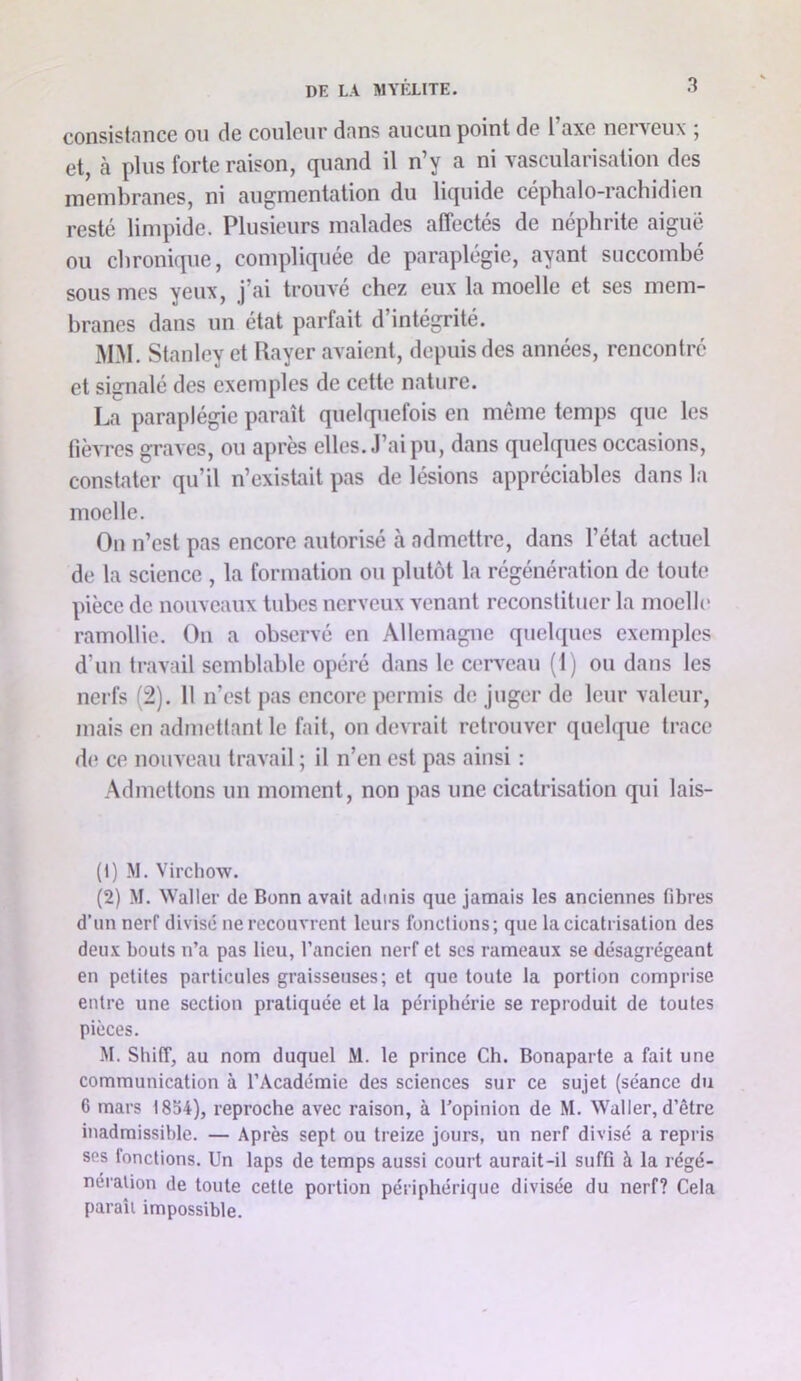 consistnncG ou de couleur dnns aucun point de 1 axe nei veux , et, à plus forte raison, quand il n’y a ni vascularisation des membranes, ni augmentation du liquide céphalo-rachidien resté linq^ide. Plusieurs malades affectés de néphrite aiguë ou chronique, compliquée de paraplégie, ayant succombé sous mes yeux, j’ai trouvé chez eux la moelle et ses mem- branes dans un état parfait d’intégrité. MM. Stanley et Rayer avaient, depuis des années, rencontre et signalé des exemples de cette nature. La paraplégie paraît quelquefois en même temps que les (lèvres graves, ou après elles. J’ai pu, dans quelques occasions, constater qu’il n’existait pas de lésions appréciables dans la moelle. On n’est pas encore autorisé à admettre, dans l’état actuel de la science , la formation ou plutôt la régénération de toute pièce de nouveaux tubes nerveux venant reconstituer la moelle ramollie. On a observé en Allemagne quebiues exemples d’un travail semblable opéré dans le cerveau (1) ou dans les nerfs (2). 11 n’est pas encore permis de juger de leur valeur, mais en admettant le fait, on devrait retrouver quelque trace de ce nouveau travail ; il n’en est pas ainsi : Admettons un moment, non pas une cicatrisation qui lais- (1) M. Virchow. (2) M. Waller de Bonn avait admis que jamais les anciennes fibres d’un nerf divise ne recouvrent leurs fonctions; que la cicatrisation des deii-v bouts n’a pas lieu, l’ancien nerf et scs rameaux se désagrégeant en petites particules graisseuses; et que toute la portion comprise entre une section pratiquée et la périphérie se reproduit de toutes pièces. -M. Shiff, au nom duquel M. le prince Ch. Bonaparte a fait une communication à l’Académie des sciences sur ce sujet (séance du 6 mars 1854), reproche avec raison, à l'opinion de M. Waller, d’être inadmissible. — Après sept ou treize jours, un nerf divisé a repris scs fonctions. Un laps de temps aussi court aurait-il suffi à la régé- nération de toute cette portion périphérique divisée du nerf? Cela paraît impossible.