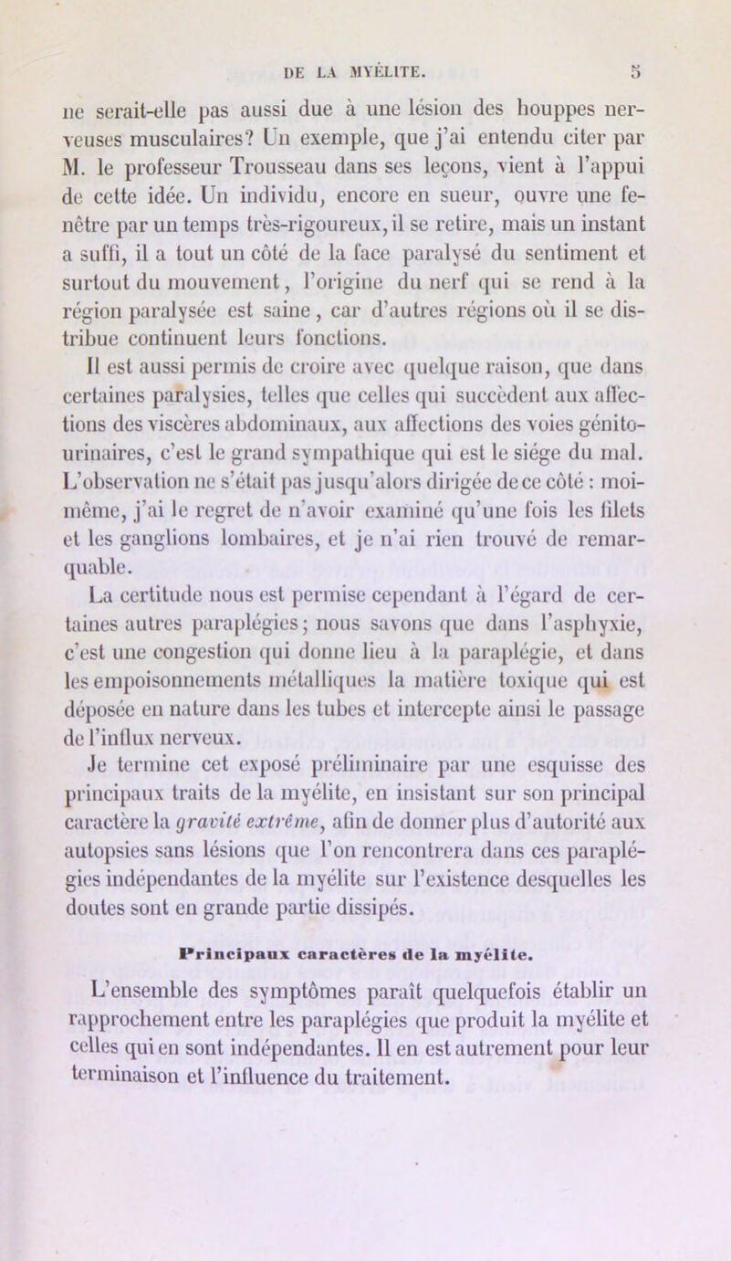 lie serait-elle pas aussi due à une lésion des houppes ner- veuses musculaires? Un exemple, que j’ai entendu citer par M. le professeur Trousseau dans ses leçons, vient à l’appui de cette idée. Un individu, encore en sueur, ouvre une fe- nêtre par un temps très-rigoureux, il se retire, mais un instant a sufli, il a tout un côté de la face paralysé du sentiment et surtout du mouvement, l’origine du nerf qui se rend à la région paralysée est saine, car d’autres régions oii il se dis- tribue continuent leurs fonctions. Il est aussi permis de croire avec quelque raison, que dans certaines paralysies, telles que celles qui succèdent aux alfec- tions des viscères abdominaux, aux alïections des voies génito- urinaires, c’est le grand sympathique qui est le siège du mal. L’observation ne s’était pas jusqu’alors dirigée de ce côté : moi- même, j’ai le regret de n’avoir examiné qu’une fois les blets et les ganglions lombaires, et je n’ai rien trouvé de remar- quable. La certitude nous est permise cependant à l’égard de cer- taines autres paraplégies ; nous savons que dans l’asphyxie, c’est une congestion qui donne lieu à la para[)légie, et dans les empoisonnements métalliques la matière toxique qui est déposée en nature dans les tubes et intercepte ainsi le passage de l’inllux nerveux. Je termine cet exposé préliminaire par une esquisse des principaux traits de la myélite, en insistant sur son principal caractère la gravité extrême, abn de donner plus d’autorité aux autopsies sans lésions que l’on rencontrera dans ces paraplé- gies indépendantes de la myélite sur l’existence desquelles les doutes sont en grande partie dissipés. Principaux caractères de la myélite. L’ensemble des symptômes paraît quelquefois établir un rapprochement entre les paraplégies ([ue produit la myélite et celles qui en sont indépendantes. 11 en est autrement pour leur terminaison et l’influence du traitement.