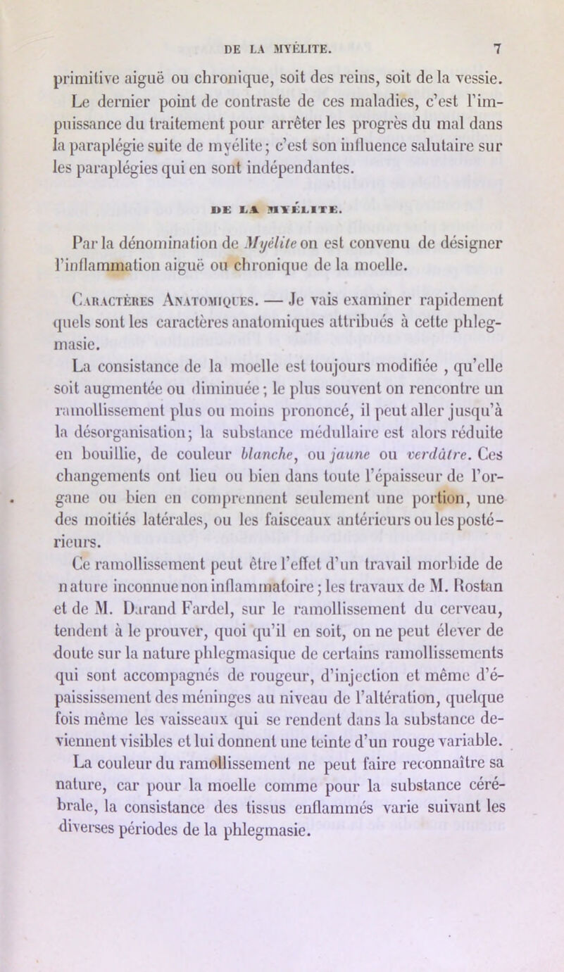 primitive aiguë ou chronique, soit des reins, soit de la vessie. Le dernier point de contraste de ces maladies, c’est l’im- puissance du traitement pour arrêter les progrès du mal dans la paraplégie suite de myélite; c’est son inlluence salutaire sur les parajilégies qui en sont indépendantes. UE EA nvÉElTE. Parla dénomination de Myélite on est convenu de désigner l’inflammation aiguë ou chronique de la moelle. Caractères Anatomiques. — Je vais examiner rapidement quels sont les caractères anatomiipies attribués à cette l)hleg- masie. La consistance de la moelle est toujours modifiée , qu’elle soit augmentée ou diminuée ; le plus souvent on rencontre un ramollissement plus ou moins j)rononcé, il peut aller jusqu’à la désorganisation; la substance médullaire est alors réduite en bouillie, de couleur blanche, ou jaune ou verdâtre. Ces changements ont lieu ou bien dans toute l’épaisseur de l’or- gane ou bien en comprennent seulement une portion, une des moitiés latérales, ou les faisceaux antérieurs ou les posté- riein*s. Ce ramollissement peut êtrel’elïet d’un travail morbide de nature inconnue non inflammatoire; les travaux de M. Ilostan et de M. Durand Fardel, sur le ramollissement du cerveau, tendent à le prouver, quoi qu’il en soit, on ne peut élever de doute sur la nature pblegmasique de certains ramollissements qui sont accompagnés de rougeur, d’injection et même d’é- paississement des méninges au niveau de l’altération, quelque fois même les vaisseaux qui se rendent dans la substance de- viennent visibles et lui donnent une teinte d’un rouge variable. La couleur du ramollissement ne peut faire reconnaître sa nature, car pour la moelle comme pour la substance céré- brale, la consistance des tissus enflammés varie suivant les divei-ses périodes de la phlegmasie.