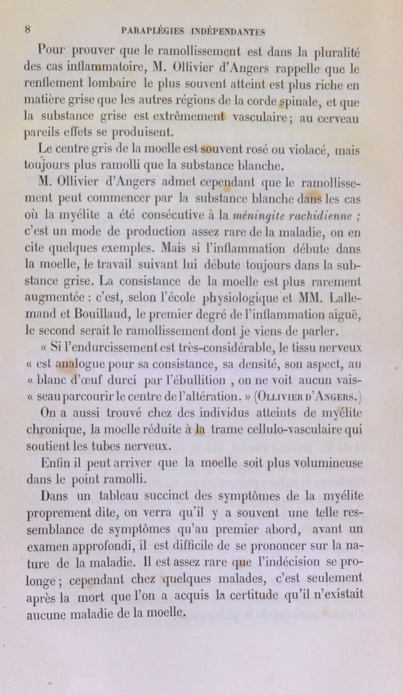 Pour prouver (pie le rfimollissenient est dans la pluralitc* des cas infiammaloire, M. Ollivier d’Angers rappelle que le rendement lombaire le plus souvent atteint est plus riche en matière grise que les autres régions de la corde spinale, et ipie la substance grise est extrêmement vasculaire; au cerveau pareils effets se produisent. Le centre gris de la moelle est souvent rosé ou violacé, mais toujouis j)lus ramolli que la substance blanche. M. Ollivier d’Angers admet cependant que le ramollisse- ment peut commencer par la substance blanche dans les cas oii la myélite a été consécutive à la méningite rachidienne ; c’est un mode de production assez rare de la maladie, on en cite ([uekpies exenq)les. Mais si rindammation débute dans la moelle, le travail suivant lui débute toujours dans la sub- stance grise. La consistance de la moelle est plus rarement augmentée : c’est, selon l’école physiologi([ue et MM. Lalle- mand et Bouillaud, le premier degré de l’indammation aiguë, le second serait le ramollissement dont je viens de parler. « Si l’endurcissement est très-considérable, le tissu nerveux (( est analogue pour sa consistance, sa densité, son asjiect, au (c blanc d’œuf durci par l’ébullition , on ne voit aucun vais- tt seau parcourir le centre de l’altération. » (Ollivier d’Axgers.) On a aussi trouvé chez des individus atteints de myélite chronique, la moelle réduite à la trame cellulo-vasculaire qui soutient les tubes nerveux. Lnfin il peut arriver que la moelle soit plus volumineuse dans le point ramolli. Dans un tableau succinct des symptômes de la myélite proprement dite, on verra qu’il y a souvent une telle res- semblance de symptômes qu’au premier abord, avant un examen approfondi, il est difficile de se prononcer sur la na- ture de la maladie. 11 est assez rare (jue l’indécision se pro- longe ; cependant chez quelques malades, c’est seulement après la mort que l’on a acquis la certitude qu’il n’existait aucune maladie de la moelle.