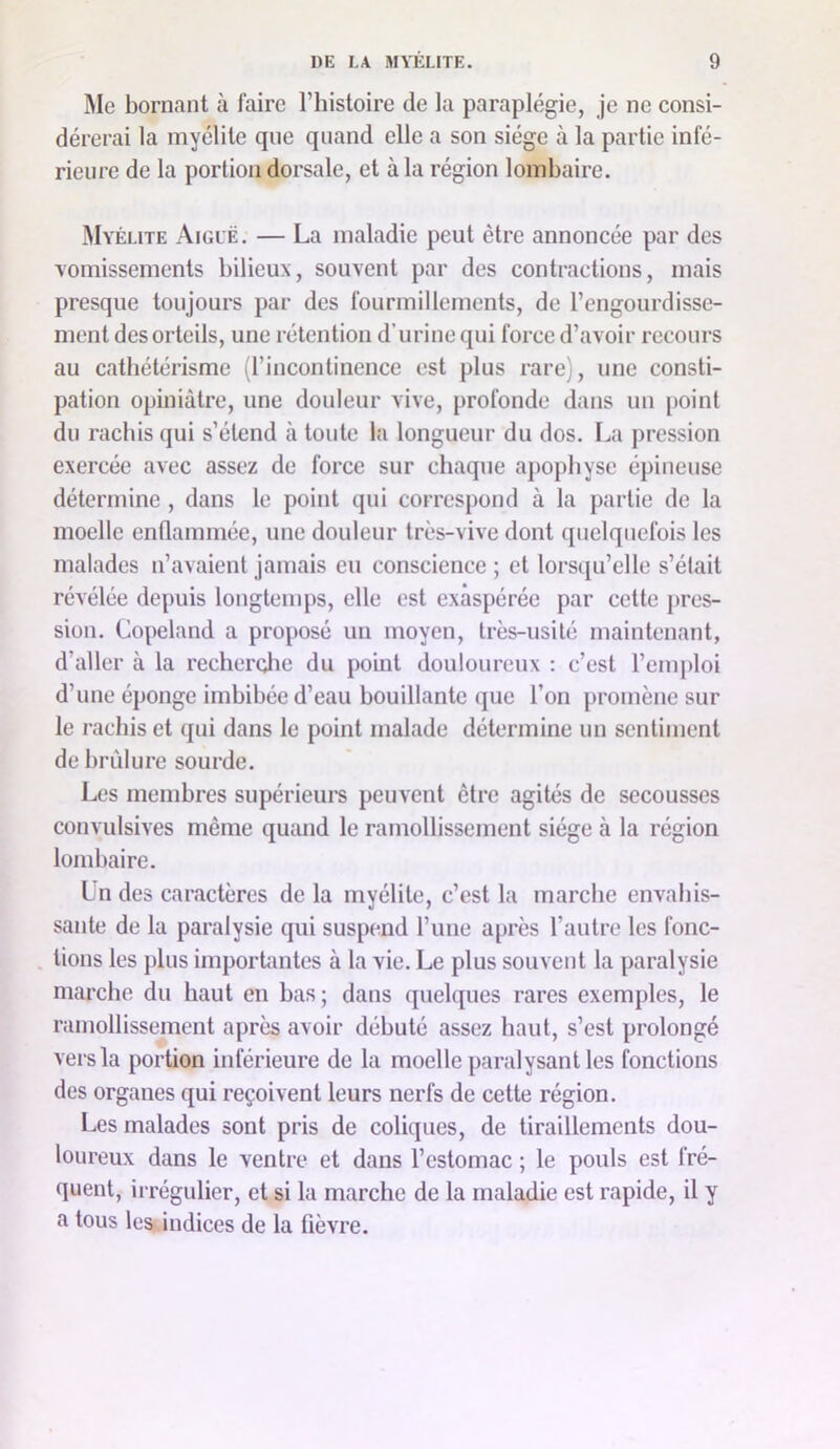 Me bornant à faire l’histoire de la paraplégie, je ne consi- dérerai la myélite que quand elle a son siège à la partie infé- rieure de la portion dorsale, et à la région lombaire. Myélite Aiguë. — La maladie peut être annoncée par des vomissements bilieux, souYent par des contractions, mais presque toujours par des fourmillements, de l’engourdisse- ment des orteils, une rétention d’urine qui force d’aYoir recours au cathétérisme (l’incontinence est plus rare), une consti- pation opiniâtre, une douleur viYe, profonde dans un [loint du rachis qui s’étend à toute la longueur du dos. La pression exercée avec assez de force sur chaque ajiophyse épineuse détermine , dans le point qui correspond à la partie de la moelle enflammée, une douleur très-vive dont quelquefois les malades n’avaient jamais eu conscience ; et lorsqu’elle s’était révélée depuis longtemps, elle est exaspérée par cette jires- sion. Copeland a proposé un moyen, très-usité maintenant, d’aller à la recherclie du point douloureux : c’est l’enqdoi d’une éponge imbibée d’eau bouillante que l’on promène sur le rachis et qui dans le point malade détermine un sentiment de brûlure sourde. Les membres supérieurs peuvent être agités de secousses convulsives même quand le ramollissement siège à la région lombaire. Ln des caractères de la myélite, c’est la marche envahis- sante de la paralysie qui suspend l’une après l’autre les fonc- . lions les plus importantes à la vie. Le plus souvent la paralysie marche du haut en bas ; dans quelques rares exemples, le ramollissement après avoir débuté assez haut, s’est prolongé vers la portion inférieure de la moelle paralysant les fonctions des organes qui reçoivent leurs nerfs de cette région. Les malades sont pris de coliques, de tiraillements dou- loureux dans le ventre et dans l’estomac ; le pouls est fré- quent, irrégulier, et si la marche de la maladie est rapide, il y a tous lesiindices de la fièvre.