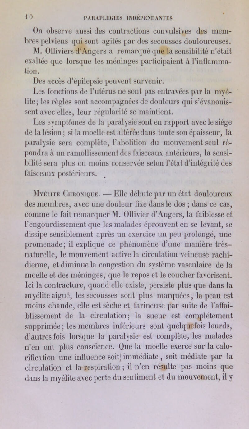 On observe aussi des contractions convulsives des mem- bres pelviens qui sont agités par des secousses douloureuses. M. Olliviers d’Angers a remarqué (pie la sensibilité n’était exaltée (juc lorsque les méninges participaient à rintlamma- tion. I)(‘S accès d’épilepsie peuvent survenir. Les fonctions de l’utérus ne sont pas entravées par la myé- lite; les règles sont accompagnées de douleurs qui s’évanouis- sent avec elles, leur régularité se maintient. Les sym[)tômes de la pai alysiesont en rapport avec le siège de la lésion ; si la moelle est altérée dans toute son épaisseur, la paralysie sera complète, l’abolition du mouvement seul ré- pondra à un ramollissement des l’aisceaux antérieurs, la sensi- bilité sera plus ou moins conservée selon l’état d’intégrité des faisceaux postérieurs. Myélite Ciironiole. — Elle débute par un état douloureux des membres, avec une douleur fixe dans le dos ; dans ce cas, comme le fait remarquer M. Ollivier d’Angers, la faiblesse et l’engourdissement que les malades éprouvent en se levant, se dissipe sensiblement après un exercice un peu prolongé, une promenade; il explique ce phénomène d’une manière très- naturelle, le mouvement active la circulation veineuse rachi- dienne, et diminue la congestion du système vasculaire de la moelle et des méninges, que le repos et le coucher favorisent. Ici la contracture, quand elle existe, persiste plus que dans la myélite aiguë, les secousses sont plus marquées, la peau est moins chaude, elle est sèche et farineuse par suite de l’affai- blissement de la circulation; la sueur est complètement sujiprimée ; les membres inférieurs sont quelquefois lourds, d’autres fois lorsque la paralysie est complète, les malades n’en ont plus conscience. Que la moelle exerce sur la calo- rification une influence soit] immédiate, soit médiate par la eirculation et la respiration ; il n’en résulte pas moins que flans la myélite avec perte du sentiment et du mouvement, il y