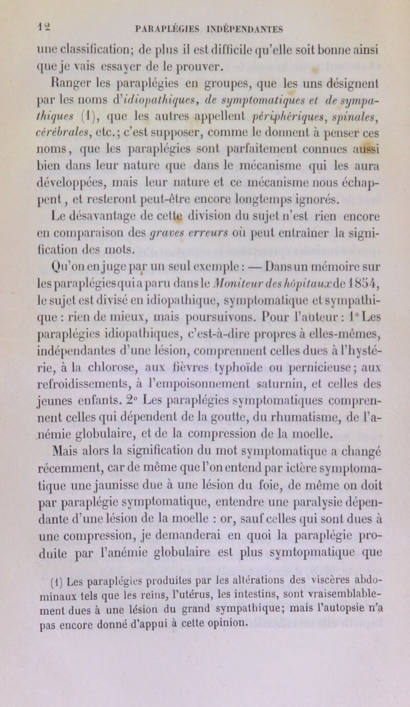 line classification; de plus il est difficile qu’elle soit bonne ainsi (jne je vais essayer de le prouver. Itanger les ])araplégies en groupes, que les uns désignent par les noms AUdiopathiques, de symptomatiques et de sympa- thiques fl), (pie les autres ajipellent périqdiêriques, spinales, cérébrales, etc.; c’est supjioser, comme le donnent à penser ces noms, que les jiaraplégies sont parfaitement connues aussi bien dans leur nature (pie dans le mécanisme qui les aura développées, mais leur nature et ce mécanisme nous échap- pent , et resteront peut-être encore longtemps ignorés. Ix* désavantage de celte division du sujet n’est rien encore en comparaison des yraves erreurs oi'i peut entraîner la signi- fication des mots. (Jii’onen juge})ar un seul exemple : — Dans un mémoire sur les paraplégies(piia paru daiisle Moniteur des hôpitauxAc. 1854, le sujet est divisé en idiopathiipie, symptomatique et sympathi- que : rien de mieux, mais poursuivons. Pour l’auteur: DLes paraplégies idiopatliûpies, c’est-à-dire propres à elles-mêmes, indépendantes d’une lésion, comprennent celles dues à l’hysté- rie, à la chlorose, aux fièvres typhoïde ou pernicieuse; aux refroidissements, à rempoisonnement saturnin, et celles des jeunes enfants. 2° Les paraj)légies symptomatiques compren- nent celles qui dépendent de la goutte, du rhumatisme, de l’a- némie globulaire, et de la conqjression de la moelle. ]Mais alors la signification du mot symptomatique a changé récemment, car de même que l’on entend par ictère symptoma- tique une jaunisse due à une lésion du foie, de même on doit par paraplégie symptomatique, entendre une paralysie dépen- dante d’une lésion de la moelle : or, sauf celles qui sont dues à une compression, je demanderai en quoi la paraplégie pro- duite par l’anémie globulaire est plus symtopmatique que (1) Les paraplégies produites par les altérations des viscères al)do- minaux tels que les reins, Tutérus, les intestins, sont vraisemblable- ment dues à une lésion du grand sympathique; mais l’autopsie n’a pas encore donné d’appui à cette opinion.