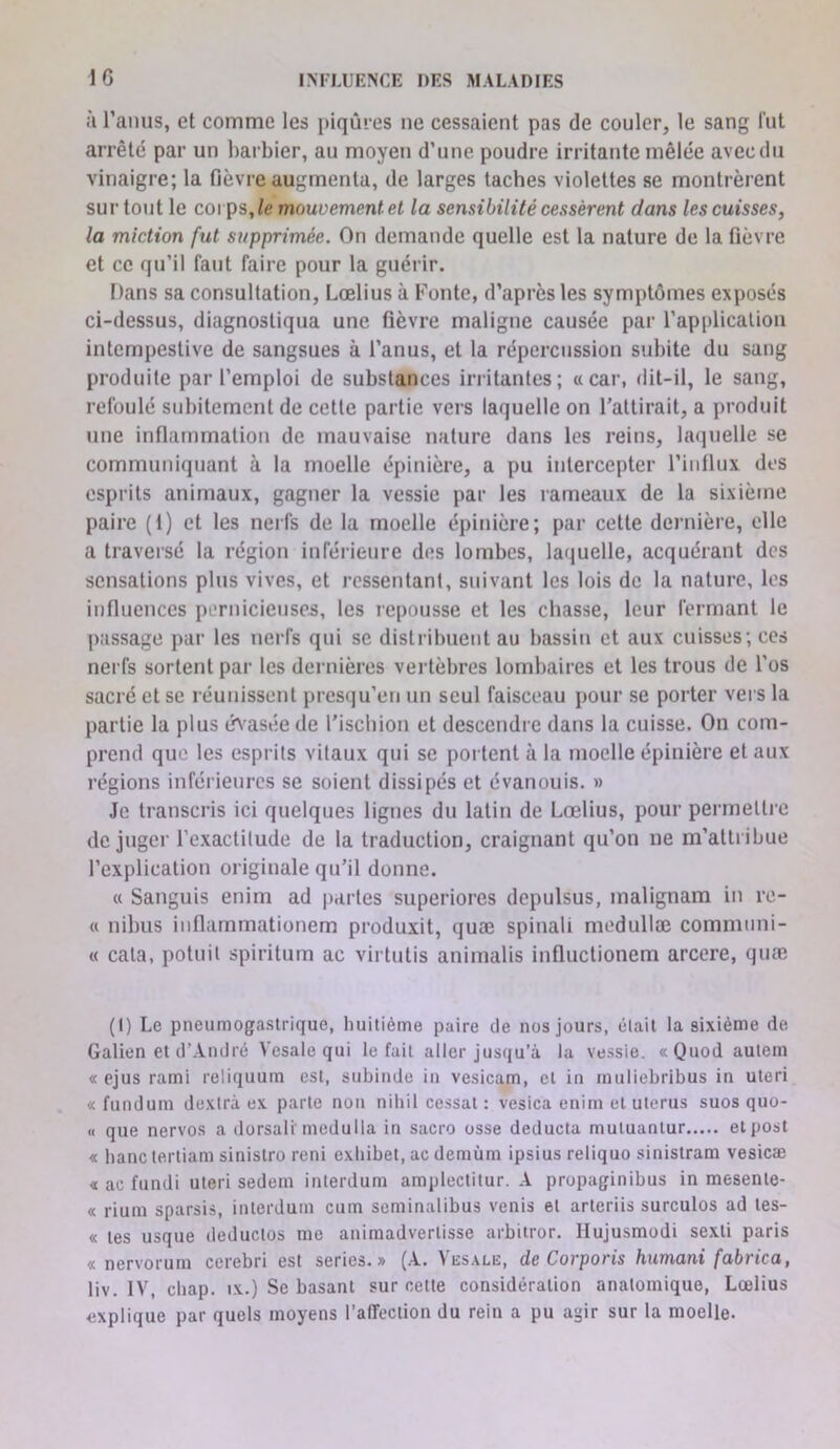 i'i l’anus, et comme les jiiquies ne cessaient pas de couler, le sang fut arrêté par un barbier, au moyeu d’une poudre irritante mêlée avec du vinaigre; la fièvre augmenta, de larges taches violettes se montrèrent sur tout le coi ps, le mouvement et la sensibilité cessèrent dans les cuisses, la miction fut supprimée. On demande quelle est la nature de la fièvre et ce qu’il faut faire pour la guérir. Dans sa consultation, Lœlius à Fonte, d’après les symptômes exposés ci-dessus, diagnostiqua une fièvre maligne causée par l’application intempestive de sangsues à l’anus, et 1a répercussion subite du sang produite par l’emploi de substances irritantes; «car, dit-il, le sang, refoulé subitement de cette partie vers laquelle on l’attirait, a produit une inflammation de mauvaise nature dans les reins, laquelle se communiquant à la moelle épinière, a pu intercepter l’iiillux des esprits animaux, gagner la vessie par les rameaux de la sixième paire (1) et les nerfs de la moelle épinière; par cette dernière, elle a travei'sé la région inférieure des lombes, laquelle, acquérant des sensations plus vives, et ressentant, suivant les lois de la nature, les influences pernicieuses, les repousse et les chasse, leur fermant le passage par les nerfs qui se distribuent au bassin et aux cuisses; ces nerfs sortent par les dernières vertèbres lombaires et les trous de l’os sacré et se réunissent presqu’en un seul faisceau pour se porter vers la partie la plus é^'asée de l’ischion et descendre dans la cuisse. On com- prend que les esprits vitaux qui se poi tent à la moelle épinière et aux régions inférieures se soient dissipés et évanouis. » Je transcris ici quelques lignes du latin de Lœlius, pour permetti o déjuger l’exactilude de la traduction, craignant qu’on ne m’attribue l’explication originale qu’il donne. « Sanguis enim ad |)arles superiores depulsus, malignam in re- « nibus iuflammationem produxit, quæ spinali modullæ communi- « cala, potuil spiritum ac virtutis animalis iufluctionem arcere, quæ (I) Le pneumogastrique, buitième paire de nos jours, élail la sixième de Galien et d’André Vesale qui le fait aller jusqu’à la vessie. «Quod aulem « ejus rami reliquum est, subinde in vesicam, et in inuliebribus in uteri « funduni dexlrà ex parle non nibil cessât : vesica enim et utérus suos quo- « que nervos a dorsali'medulla in sacro osse deducta muluanlur elpost « banc terliam sinistro reni exhibet, ac demùm ipsius reliquo sinistram vesicæ « ac fundi uteri sedem inlerdum amplectilur. A propaginibus in mesente- « rium sparsis, inlerdum cum seminalibus venis et arleriis surculos ad les- « les usque deduclos me animadverlisse arbitrer. Hujusmodi sexli paris « nervorum cerebri est sériés.» (A. Ves.vlb, de Corporis humani fabrica, liv. IV, cliap. IX.) Se basant sur celte considération anatomique, Lœlius explique par quels moyens l’alTeciion du rein a pu agir sur la moelle.