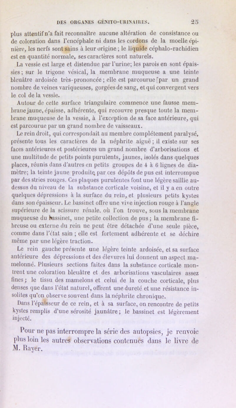 plus attentif n’a fait reconnaître aucune altération de consistance ou de coloration dans l’encéphale ni dans les cordons de la moelle épi- nière, les nerfs sont sains à leur origine ; le liquide céphalo-rachidien est en quantité normale, ses caractères sont naturels. La vessie est large et distendue par Turine; les parois en sont épais- sies ; sur le trigone vésical, la membrane muqueuse a une teinte bleuâtre ardoisée très-prononcée ; elle est parcourue [par un grand nombre de veines variqueuses, gorgées de sang, et qui convergent vers le col de la vessie. Autour de cette surface triangulaire commence une fausse mem- brane jaune, épaisse, adhérente, qui recouvre presque toute la mem- brane muqueuse de la vessie, à l’exception de sa face antérieure, qui est parcourue par un grand nombre de vaisseaux. Le rein droit, qui correspondait au membre complètement paralysé, présente tous les caractères de la néphrite aiguë; il existe sur ses faces antérieures et postérieures un grand nombre d’arborisations et une multitude de petits points purulents, jaunes, isolés dans quelques places, réunis dans d'autres en petits groupes de 4 à 6 lignes de dia- mètre; la teinte jaune produit^ par ces dépôts de pus est interrompue par des stries rouges. Ces plaques purulentes font une légère saillie au- dessus du niveau de la substance corticale voisine, et il y a en outre quelques dépressions à la surface du rein, et plusieurs petits kystes dans son épaisseur. Le bassinet offre une vive injection rouge à l’angle supérieure de la scissure rénale, où l’on trouve, sous la membrane muqueuse du bassinet, une petite collection de pus; la membrane fi- breuse ou externe du rein ne peut être détachée d’une seule pièce, comme dans l’état sain ; elle est fortement adhérente et se déchire meme par une légère traction. Le rein gauche présente une légère teinte ardoisée, et sa surface antérieure des dépressions et des élevures lui donnent un aspect ma- melonné. Plusieurs sections faites dans la substance coi ticale mon- trent une coloration bleuâtre et des arborisations vasculaires assez fines ; le tissu des mamelons et celui de la couche corticale, plus denses que dans l’état naturel, offrent une dureté et une résistance in- solites qu’on observe souvent dans la néphrite chronique. Dans l’épaisseur de ce rein, et à sa surface, on rencontre de petits kystes remplis d’une sérosité jaunâtre; le bassinet est légèrement injecté. Pour ne pas interrompre la série des autopsies, je renvoie plus loin les autres observations contenues dans le livre de M. Rayer.