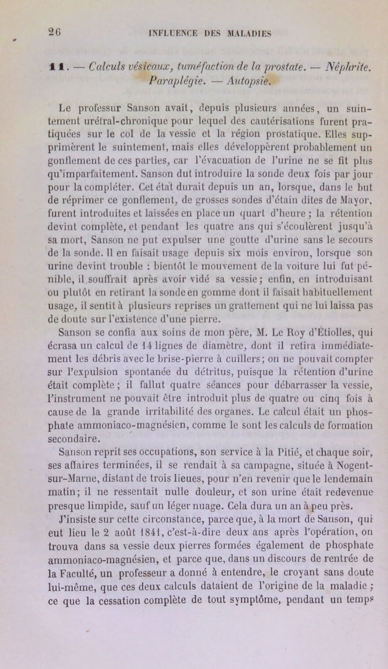 11. — Calculs vésicaux, tuméfaction de la prostate. — Néphrite. Paraplégie. — Autopsie. Le profüssur Sanson avait, depuis plusieurs années, un suin- tement urélral-chronique pour lequel des cautérisations furent pra- tiquées sur le col de la vessie et la région prostaticpie. Elles sup- primèrent le suintement, mais elles développèrent probablement un gonflement de ces parties, car l’évacuation de l’iirine ne se fit plus qu’imparfaitement. Sanson dut introduire la sonde deux fois par jour pour la compléter. Cet état durait depuis un an, lorsque, dans le but de réprimer ce gonflement, de grosses sondes d’étain dites de Mayor, furent introduites et laissées en place un (juart d’heure ; la rétention devint complète, et pendant les quatre ans qui s’écoulèrent jusqu’à sa mort, Sanson ne put expulser une goutte d’urine sans le secours de la sonde. 11 en faisait usage depuis six mois environ, lorsque son urine devint trouble : bientôt le mouvement de la voiture lui fut pé- nible, il soufFrait après avoir vidé sa vessie; enfin, en introduisant ou plutôt en retirant la sonde en gomme dont il faisait habituellement usage, il sentit à plusieurs reprises un grattement qui ne lui laissa pas de doute sur l’existence d’une pierre. Sanson se confia aux soins de mon père, M. Le Roy d’Étiolles, qui écrasa un calcul de 14 lignes de diamètre, dont il retira immédiate- ment les débris avec le brise-pierre à cuillers; on ne pouvait compter sur l’expulsion spontanée du détritus, puisque la rétention d’urine était complète ; il fallut quatre séances pour débarrasser la vessie, rinstrument ne pouvait être introduit plus de quatre ou cinq fois à cause de la grande irritabilité des organes. Le calcul était un phos- phate ammoniaco-magnésicn, comme le sont les calculs de formation secondaire. Sanson reprit ses occupations, son service à la Pitié, et chaque soir, ses aflaires terminées, il se rendait à sa campagne, située à Nogent- sur-Marne, distant de trois lieues, pour n’en revenir que le lendemain matin; il ne ressentait nulle douleur, et son urine était redevenue presque limpide, sauf un léger nuage. Cela dura un an à peu près. J’insiste sur cette circonstance, parce que, à la mort de Sanson, qui eut lieu le 2 août 1841, c’est-à-dire deux ans après l’opération, on trouva dans sa vessie deux pierres formées également de phosphate ammoniaco-magnésien, et parce que, dans un discours de rentrée de la Faculté, un professeur a donné à entendre, le croyant sans doute lui-même, que ces deux calculs dataient de l’origine de la maladie ; ce que la cessation complète de tout symptôme, pendant un temps