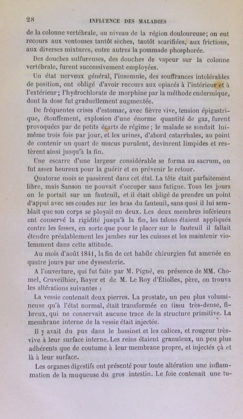 de la colonne vertébrale, au niveau de la région douloureuse; on eut recours aux ventouses tantôt sèches, tantôt scarifiées, aux frictions, aux diverses mixtures, entre autres la pommade phosphorée. Des douches sulfureuses, des douches de vapeur sur la colonne vertébrale, furent successivement employées. Un état nerveux général, l’insomnie, des souffrances intolérables de position, ont obligé d’avoir recours aux opiacés à l’intérieur et à l’extérieur; l’hydrochlorate de morphine par la méthodeendermique, dont la dose fut graduellement augmentée. De fréquentes crises d’estomac, avec fièvre vive, tension épigastri- que, étouffement, explosion d’une énorme quantité de gaz, furent provoquées par de petits écarts de régime; le malade se sondait lui- même trois fois par jour, et les urines, d’abord catarrhales, au point de contenir un quart de mucus purulent, devinrent limpides et res- tèrent ainsi jusqu'cà la fin. Une escarre d’une largeur considérable se forma au sacrum, on fut assez heureux pour la guérir et en prévenir le retour. Quatorze mois se passèrent dans cet état. La tête était parfaitement libre, mais Sanson ne pouvait s’occuper sans fatigue. Tous les jours on le portait sur un fauteuil, et il était obligé de prendre un point d’appui avec ses coudes sur les bras du fauteuil, sans quoi il lui sem- blait que son corps se ployait en deux. Les deux membrés inférieurs ont conservé la rigidité jusqu’à la fin, les talons étaient appliqués contre les fesses, en sorte que pour le placer sur le fauteuil il fallait étendre préalablement les jambes sur les cuisses et les maintenir vio- lemment dans cette attitude. Au mois d’août 1841, la fin de cet habile chirurgien fut amenée en quatre jours par une dyssenterie. A l’ouverture, qui fut faite par M. Pigné, en présence de MM. Cho- mel, Cruveilhier, Rayer et de M. Le Roy d’Étiolles, père, on trouva les altérations suivantes : La vessie contenait deux pierres. La prostate, un peu plus volumi- neuse qu’à l’état normal, était transformée en tissu très-dense, fi- breux, qui ne conservait aucune trace de la structuie primitive. La membrane interne de la vessie était injectée. 11 y avait du pus dans le bassinet et les calices, et rougeur très- vive à leur surface interne. Les reins étaient granuleux, un peu plus adhérents que de coutume à leur membrane propre, et injectés çà et là à leur surface. Les organes digestifs ont présenté pour toute altération une inflam- mation de la muqueuse du gros intestin. Le foie contenait une lu-