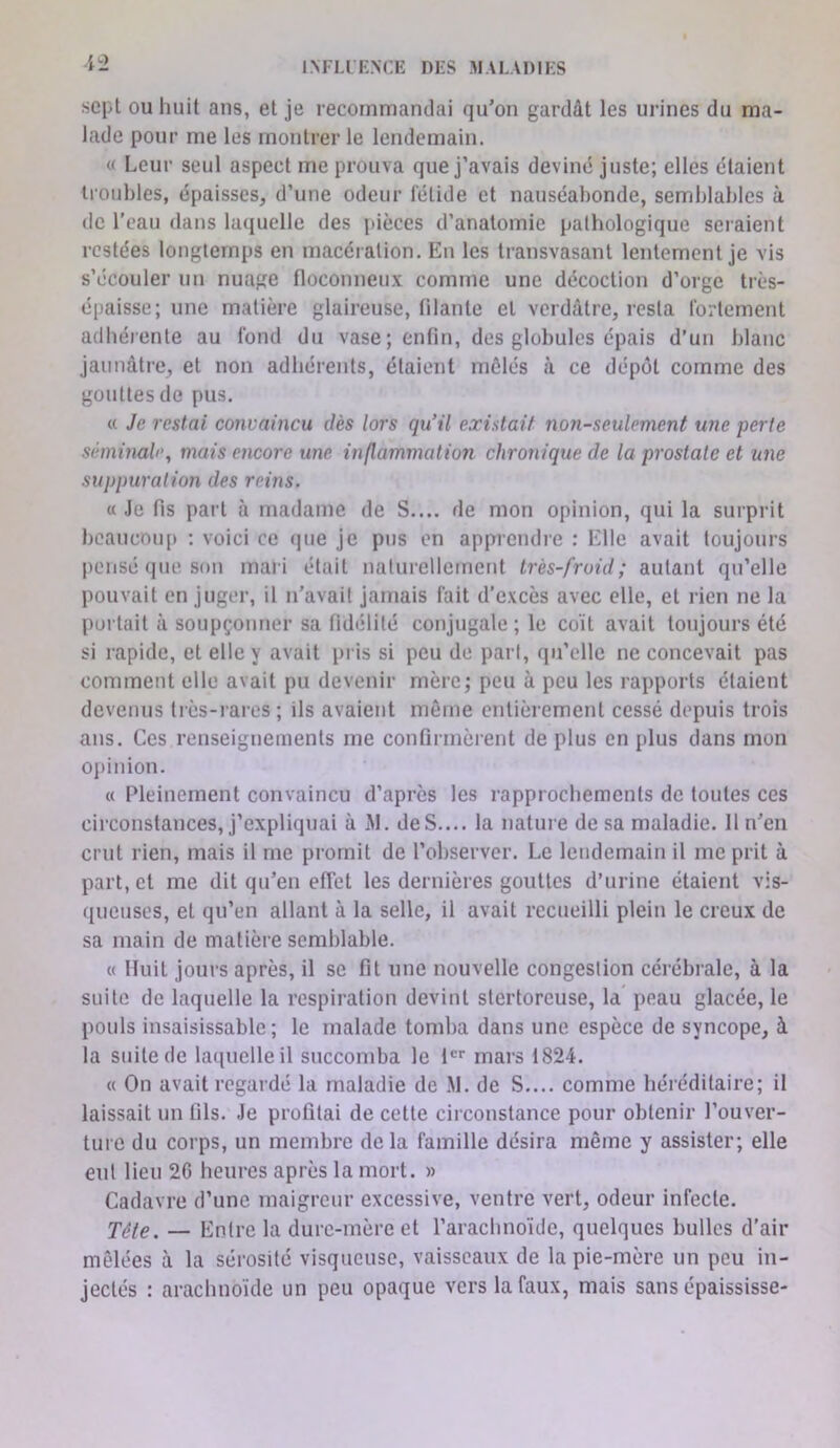 sept ou huit ans, et je recommandai qu’on gardât les urines du ma- lade pour me les montrer le lendemain. « Leur seul aspect me prouva que j’avais deviné juste; elles étaient troubles, épaisses, d’une odeur lélide et nauséabonde, semblables à de l'eau dans laquelle des pièces d’anatomie palhologique seraient restées longtemps en macération. En les transvasant lentement je vis s’écouler un nuage floconneux comme une décoction d’orge très- épaisse; une matière glaireuse, filante et verdâtre, resta fortement adbéi ente au fond du vase ; enfin, des globules épais d’un blanc jaunâtre, et non adhérents, étaient mêlés à ce dépôt comme des gouttes de pus. « Je restai convaincu dès lors qu’il existait non-seulement une perte séminale, mais encore une inflammation chroîiique de la prostate et une suppuration des reins. « Je fis part à madame de S.... de mon opinion, qui la surprit bcaucmqi : voici ce que je pus en apprendre : Elle avait toujours pensé que son mari était naturellement très-froid; autant qu’elle pouvait en juger, il n’avait jamais fait d’excès avec elle, et rien ne la portait à soupçonner sa fidélité conjugale ; le coït avait toujours été si rapide, et elle y avait pris si peu de part, qu’elle ne concevait pas comment elle avait pu devenir mère; peu à peu les rapports étaient devenus très-rares; ils avaient même entièrement cessé depuis trois ans. Ces renseignements me confirmèrent de plus en plus dans mon opinion. « Pleinement convaincu d’après les rapprochements de toutes ces circonstances, j’expliquai à M. de S.... la nature de sa maladie. 11 n’en crut rien, mais il me promit de l’observer. Le lendemain il me prit à part, et me dit qu’en efiet les dernières gouttes d’urine étaient vis- queuses, et qu’en allant à la selle, il avait recueilli plein le creux de sa main de matière semblable. « Huit jours après, il se fit une nouvelle congestion cérébrale, à la suite de laquelle la respiration devint stertoreuse, la’ peau glacée, le pouls insaisissable; le malade tomba dans une espèce de syncope, à la suite de laquelle il succomba le 1 mars 1824. « On avait regardé la maladie de .M. de S.... comme héréditaire; il laissait un fils. Je profitai de cette circonstance pour obtenir l’ouver- ture du corps, un membre de la famille désira même y assister; elle eut lieu 2C heures après la mort. » Cadavre d’une maigreur excessive, ventre vert, odeur infecte. Tête. — Entre la dure-mère et l’arachnoïde, quelques bulles d’air mêlées à la sérosité visqueuse, vaisseaux de la pie-mère un peu in- jectés : arachnoïde un peu opaque vers la faux, mais sans épaississe-