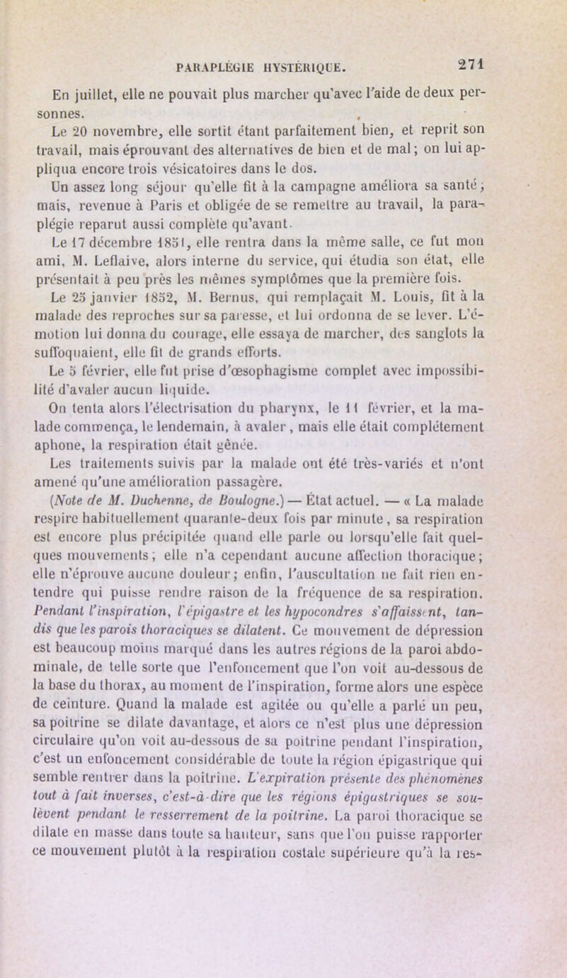 En juillet, elle ne pouvait plus marcher qu’avec l'aide de deux per- sonnes. Le 20 novembre, elle sortit étant parfaitement bien, et reprit son travail, mais éprouvant des alternatives de bien et de mal ; on lui ap- pliqua encore trois vésicatoires dans le dos. Un assez long séjour qu’elle fit à la campagne améliora sa santé; mais, revenue à Paris et obligée de se remettre au travail, la para- plégie reparut aussi complète qu’avant. Le 17 décembre 1851, elle rentra dans la même salle, ce fut mon ami, M. Leflaive, alors interne du service, qui étudia son état, elle présentait à peu près les mêmes symptômes que la première fois. Le 25 janvier 1852, M. Bernus, qui remplaçait M. Louis, fit à la malade des reproches sur sa paresse, et lui ordonna de se lever. L’é- motion lui donna du cour age, elle essaya de marcher, des sanglots la suflbqnaienl, elle fil de grands efforts. Le 5 février, elle fut prise d’œsophagisme complet avec impossibi- lité d’avaler aucun liquide. On tenta alors l'électrisation du pharynx, le 11 février, et la ma- lade commença, le lendemain, à avaler, mais elle était complètement aphone, la respiration était gênée. Les traitements suivis par la malade ont été très-variés et n’ont amené qu’une amélioration passagère. [Note de M. Uuchenne, de Boulogne.)— État actuel. — « La malade respire habituellement quaranle-deux fois par minute, sa respiration est encore plus précipitée (jiiand elle parle ou lorsqu’elle fait quel- ques mouvernctits; elle n’a cependant aucune affection thoraci(}ue; elle n’éprouve aucune douleur; enfin, l’auscultation ne fait rien en- tendre qui puisse rendre raison de la fréquence de sa respiration. Pendant l’inspiratio7i, l'épigastre et les hypocondres s'affaisstnt, tan- dis que les parois thoraciques se dilatent. Ce mouvement de dépression est beaucoup moins marqué dans les autres régions de la paroi abdo- minale, de telle sorte que renfoncement que l’on voit au-dessous de la base du thorax, au moment de l’iinspiration, forme alors une espèce de ceinture. Quand la malade est agitée ou qu’elle a parlé un peu, sa poitrine se dilate davantage, et alors ce n’est plus une dépression circulaire qu’on voit au-dessous de sa poitrine pendant l’inspiration, c’est un enfoncement considérable de toute la légion épigastrique qui semble rentrer dans la poitrine. L'expiration présente des phénomènes tout à fait inverses, c'est-à-dire que les régions épigastriques se sou- lèvent pendant le resserrement de la poitrine. La paroi thoracique se dilate en masse dans toute sa bailleur, sans que l’on puisse rapporter ce mouvement plutôt à la respiration costale supérieure qu’à la res-